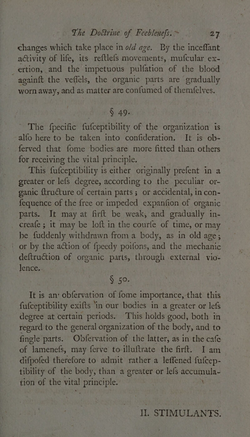 changes which take place in o/d age. By the inceflant activity of life, its reftlefs movements, mufcular ex- ertion, and the impetuous pulfation of the blood againft the veffels, the organic parts are gradually worn away, and as matter are confumed of themfelves. | 6 6 § 49. ~ The fpecific fufceptibility of the organization is -alfo here to be taken into confideration, It is ob- ferved that fome ‘bodies are more fitted than others for receiving the vital principle. This fufceptibility is either originally prefent in a greater or lefs degree, according to the peculiar or- ganic {tructure of certain parts ; or accidental, in con- fequence of the free or impeded expanfion of organic parts. It may at firft be weak, and gradually in- creafe ; it may be loft in the courfe of time, or may be fuddenly withdrawn from a. body, as in old age; or by the action of {peedy poifons, and the mechanic deftruction of organic parts, through external vio- lence. § 50. It is an: obfervation of fome importance, that this fufceptibility exifts ‘in our bodies in a greater or lefs degree at certain periods. This holds good, both in regard to the general organization of the body, and to fingle parts. Obfervation of the latter, as in the cafe of lamenefs, may ferve to-illuftrate the firft. I am difpofed therefore to admit rather a leffened fufcep- tibility of the body, than a greater or lefs accumula- tion of the vital principle. ’ JI. STIMULANTS.