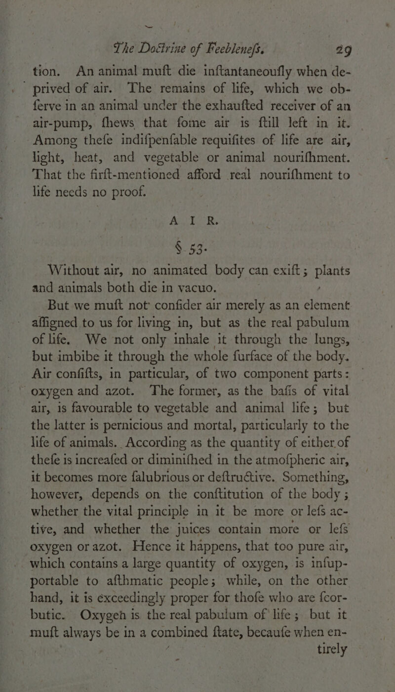 Ne The Doétriae of Feeblenefs. 2 9 tion. An animal muft die inftantaneoufly when de- ferve in an animal under the exhaufted receiver of an air-pump, fhews that fome air is ftill left in it. Among thefe indifpenfable requifites of life are air, light, heat, and vegetable or animal nourifhment. That the firft-mentioned afford real nourifhment to life needs no proof. fea Og $5 53 Without air, no animated body can exift; Oa and animals both die in vacuo. But we muft not’ confider air aia as an seb affigned to us for living in, but as the real pabulum of life. We not only inhale it through the lungs, but imbibe it through the whole furface of the body. Air confifts, in particular, of two component parts: * oxygen and azot. The former, as the bafis of vital air, 1s favourable to vegetable and animal life; but the latter is pernicious and mortal, particularly to the life of animals. According as the quantity of either of thefe is increafed or diminifhed in the atmofpheric air, it becomes more falubrious or deftru@tive. Something, however, depends on the conftitution of the body ; whether the vital principle in it be more or lefs ac- tive, and whether the juices contain more or lefs oxygen orazot. Hence it happens, that too pure arr, which contains a large quantity of oxygen, is infup- portable to afthmatic people; while, on the other hand, it is exceedingly proper for thofe who are fcor- butic. Oxygen is the real pabulum of life; but it muft always be in a one ftate, becaufe when en- | tirely =