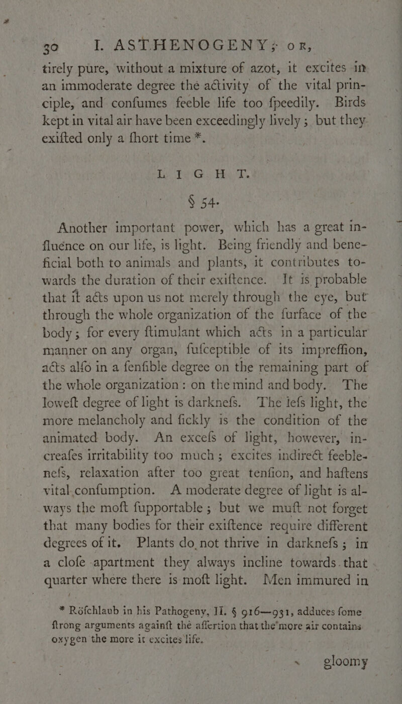 tirely pure, without a mixture of azot, it excites im an immoderate degree the aétivity of the vital prin- ciple, and confumes feeble life too fpeedily. Birds kept in vital air have been exceedingly lively ; but they exifted only a fhort time *. Le TenGy He T. § 54- Another important power, which has a great in- fluence on our life, is light. Being friendly and bene- ficial both to animals and plants, it contributes to- wards the duration of their exiftence. It is probable that it acts upon us not merely through the eye, but through the whole organization of the furface of the body; for every ftimulant which aéts in a particular manner on any organ, fufceptible of its impreffion, acts alfo in a fenfible degree on the remaining part of the whole organization: on the mind and body. The loweft degree of light ts darknefs. The tefs light, the more melancholy and fickly is the condition of the animated body. An excels of light, however, in- creafes irritability too much; excites indireét feeble- nefs, relaxation after too great tenfion, and haftens vital.confumption. A moderate degree of light is al- ways the moft fupportable ; but we muft ‘not forget that many bodies for their exiftence require different degrees of it. Plants do.not thrive in darknefs; in a clofe apartment they always incline towards.that - quarter where there is moft light. Men immured in * Rofchlaub in his Pathogeny, Il. § 916—931, adduces fome ftrong arguments againft the aflertion that the’more air contains oxygen the more it excites life. oe. gloomy