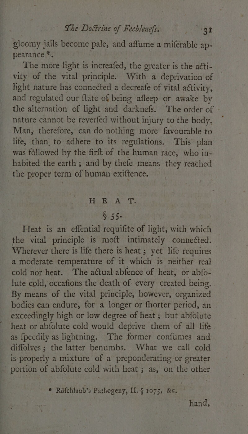 gloomy jails become pale, and affume a miferable ap- pearance *, | The more light 1s increafed, the greater is the acti- vity of the vital principle. With a deprivation of hight nature has connected a decreafe of vital activity, and regulated our ftate of being afleep or awake by the alternation of light and darknefs. The order of - nature cannot be reverfed without injury to the body, ~ Man, therefore, can do nothing more favourable to life, than. to adhere to its regulations. This plan was followed by the firft of the human race, who in- habited the earth ; and by thefe means they reached the proper term of human exiftence. Tin Boe Ae re § 55. Heat is an effential requifite of light, with which the vital principle is moft intimately connected. Wherever there is life there is heat ; yet life requires a moderate temperature of it which is neither real cold nor heat. The actual abfence of heat, or abfo- lute cold, occafions the death of every created being. By means of the vital principle, however, organized bodies can endure, for a longer or fhorter period, an exceedingly high or low degree of heat ; but abfolute heat or abfolute cold would deprive them of all life as {peedily as lightning. The former confumes and diffolves ; the latter benumbs. What we call cold is properly a mixture of a preponderating or greater portion of abfolute cold with heat ; as, on the other * Rofchlaub’s Pathogeny, II. § 1075, &amp;c, | hand,