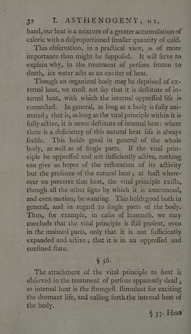 hand, our heat is a mixture of a greater accutnulation of caloric with a difproportioned fmaller quantity of cold. This obfervation, in a practical view, is of more importance than might be fuppofed. It will ferve to explain why, in the treatraent of perfons frozen to death, ice water acts as an exciter of heat. Though an organized body may be deprived of ex- ternal heat, we muft not fay that it is deftitute of in- ternal heat, with which the internal oppreffed life is connected. Ingeneral, as long as a body is fully ani- mated; that is, as long as the vital principle within it is fully active, it is never deftitute of internal heat: where there is a deficiency of this natural heat life is always feéble. This holds good in general of the whole body, as well as of fingle parts. If the vital prin- ciple be opprefled and not fufficiently active, nothing, can give us hopes of the reftoration of its activity but the prefence of the natural heat ; at leaft where- ever we perceive that heat, the vital principle exitts, though all the other figns by which it is announced, _ and even motion, be wanting. This holdsgood both in general, and in regard to fingle parts of the body. Thus, for example, in cafes of lamenefs, we may conclude that the vital principle is ftill prefent, even in the maimed parts, only that it is. not fufficiently expanded and active ; that it is in an oppreffed and ~ gonfined ftate. § 56. The attachment of the vital principle to heat is obferved in the treatment of perfons apparently dead ; as internal heat is the {trongeft {timulant for exciting the dormant life, and calling forth the internal heat of the body. | | : , § 57. Heat