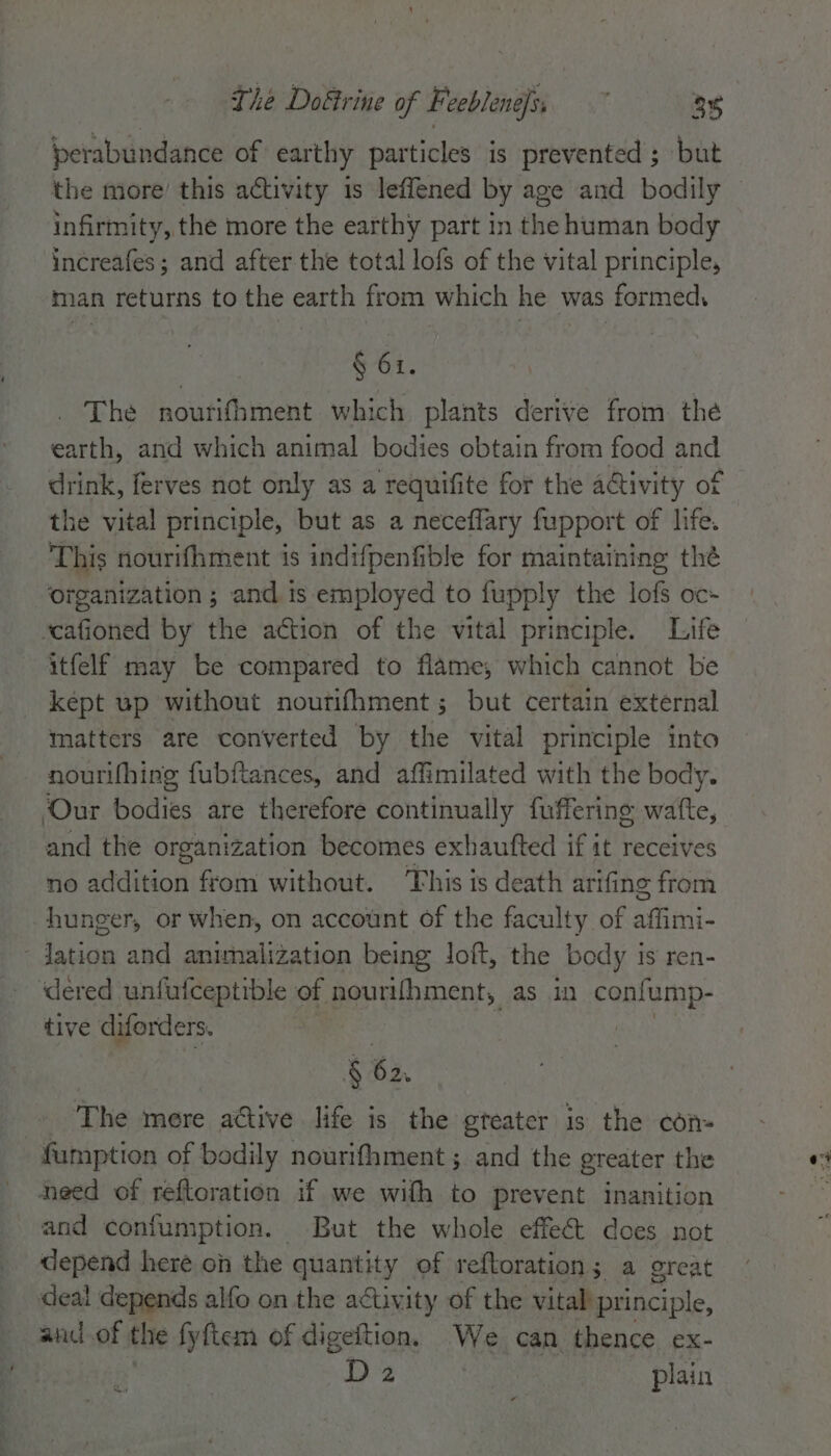 perabundance of earthy particles is prevented ; but infirmity, the more the earthy part in the human body increafes; and after the total lofs of the vital principle, man returns to the earth from which he was formed, § 61. The noutifhment which plants derive from the earth, and which animal bodies obtain from food and drink, ferves not only as a requifite for the ativity of the vital principle, but as a necefflary fupport of life. This nourifhment is indifpenfible for maintaining the organization; and is employed to fupply the lofs oc- scafioned by the action of the vital principle. Life itfelf may be compared to flame, which cannot be kept up without nourifhment ; but certain external matters are converted by the vital principle into nourifhing fubftances, and affimilated with the body. Our bodies are therefore continually fuffering watte, and the organization becomes exhaufted if it receives no addition from without. This is death arifing from hunger, or when, on account of the faculty of aint: - dation and animhalization being loft, the body is ren- dered unfufceptible of nourifhment, as in confump- tive diforders. 7 | § 62. The mere ative life is the greater is the con- -fumption of bodily nourifament ; and the greater the need of reftoration if we with to prevent inanition and confumption. But the whole effect does not depend here on the quantity of reftoration; a great deal depends alfo on the activity of the vital principle, and of the fyftem of digeftion. We can thence ex- D2 plain i