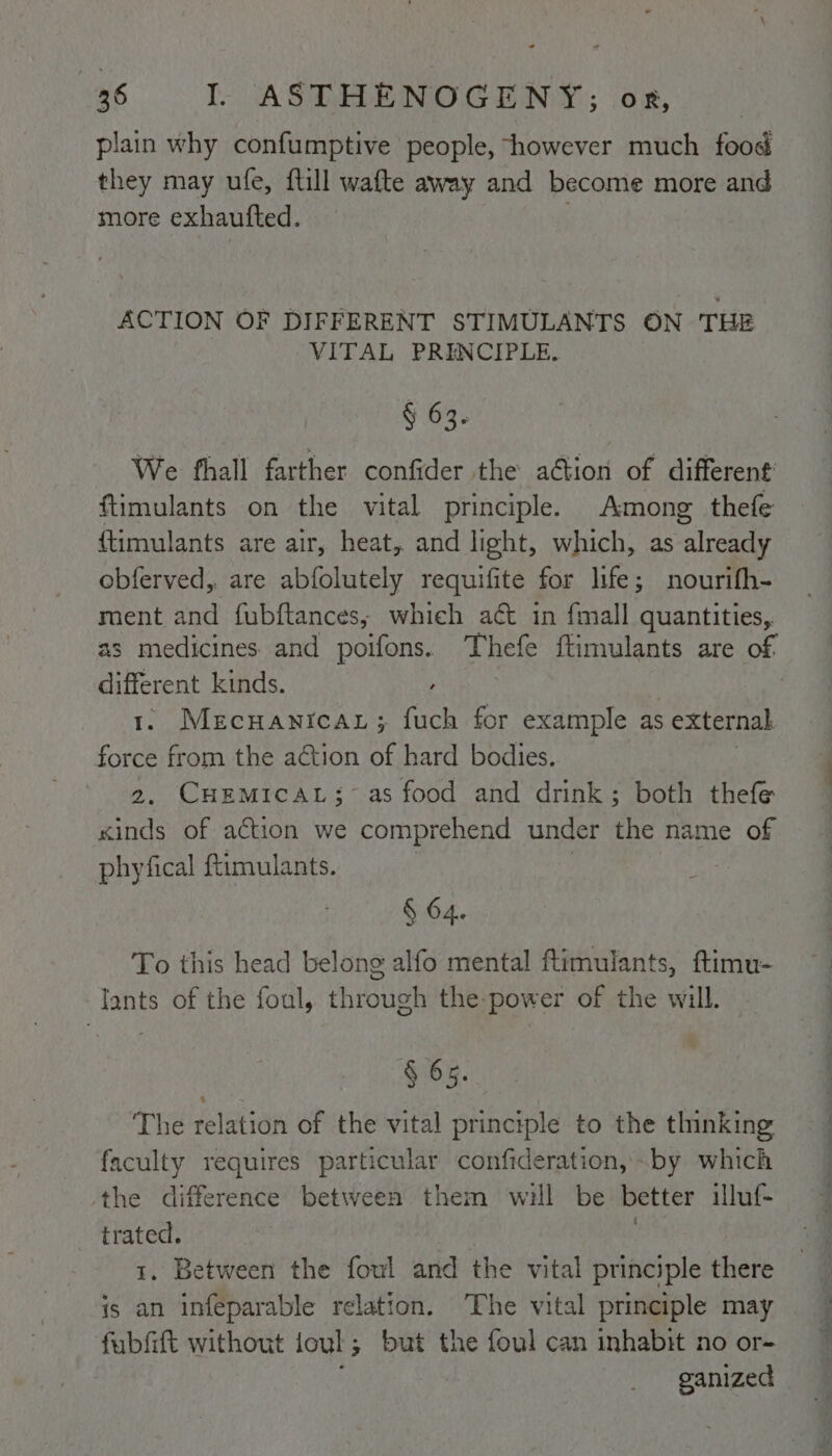 plain why confumptive people, however much food they may ufe, {till wafte away and become more and more exhaufted. | ACTION OF DIFFERENT STIMULANTS ON THE VITAL PRINCIPLE. § 63. We fhall farther confider the aGtion of different’ ftimulants on the vital principle. Among thefe {timulants are air, heat, and light, which, as already obferved,. are abfolutely requifite for life; nourifh- ment and fubftances, which act in {mall quantities, as medicines and poifons. Thefe ftimulants are of different kinds. 1. Mecuanrcar; fuch for example as ; external force from the action of hard bodies. 2, CHEMICAL;~ as food and drink; both thefe xinds of action we comprehend under the name of phyfical ftimulants. | § 64. To this head belong alfo mental ftimulants, ftimu- lants of the foul, through the-power of the will. § 65. The relation of the vital principle to the thinking faculty requires particular confideration,-by which the difference between them will be better illuf- Bi . Between the foul and the vital principle there ee an infeparable relation. The vital principle may fubfift without joul; but the foul can inhabit no or- ganized