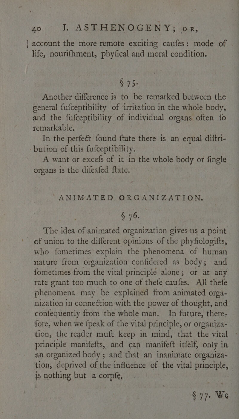 | account the more remote exciting caufes: mode of life, nourifhment, phyfical and moral condition. § 75. Another difference 1s to be remarked between the general fufceptibility of ‘irritation in the whole body, and the fufceptibility of individual organs often fo retnarkable. In the perfect found ftate there is an equal diftri- ‘bution of this fufceptibility. A want or excefs of it in the whole body or ffple organs is the difeafed ftate. “ANIMATED ORGANIZATION. § “6. The idea of animated organization gives us a point who fometimes explain the phenomena of human nature from organization confidered as body; and {ometimes from the vital principlé alone; or at any rate grant too much to one of thefe caufes. All thefe phenomena may be explained from animated orga- nization in connection with the power of thought, and confequently from the whole man. In future, there- fore, when we {peak of the vital principle, or organiza- tion, the reader muft keep in mind, that the vital principle manifefts, and can manifeft itfelf, only in an organized body ; and that an inanimate organiza- ? tion, deprived of the influence of the vital principle, | i nothing but a corpfe, § 77. We