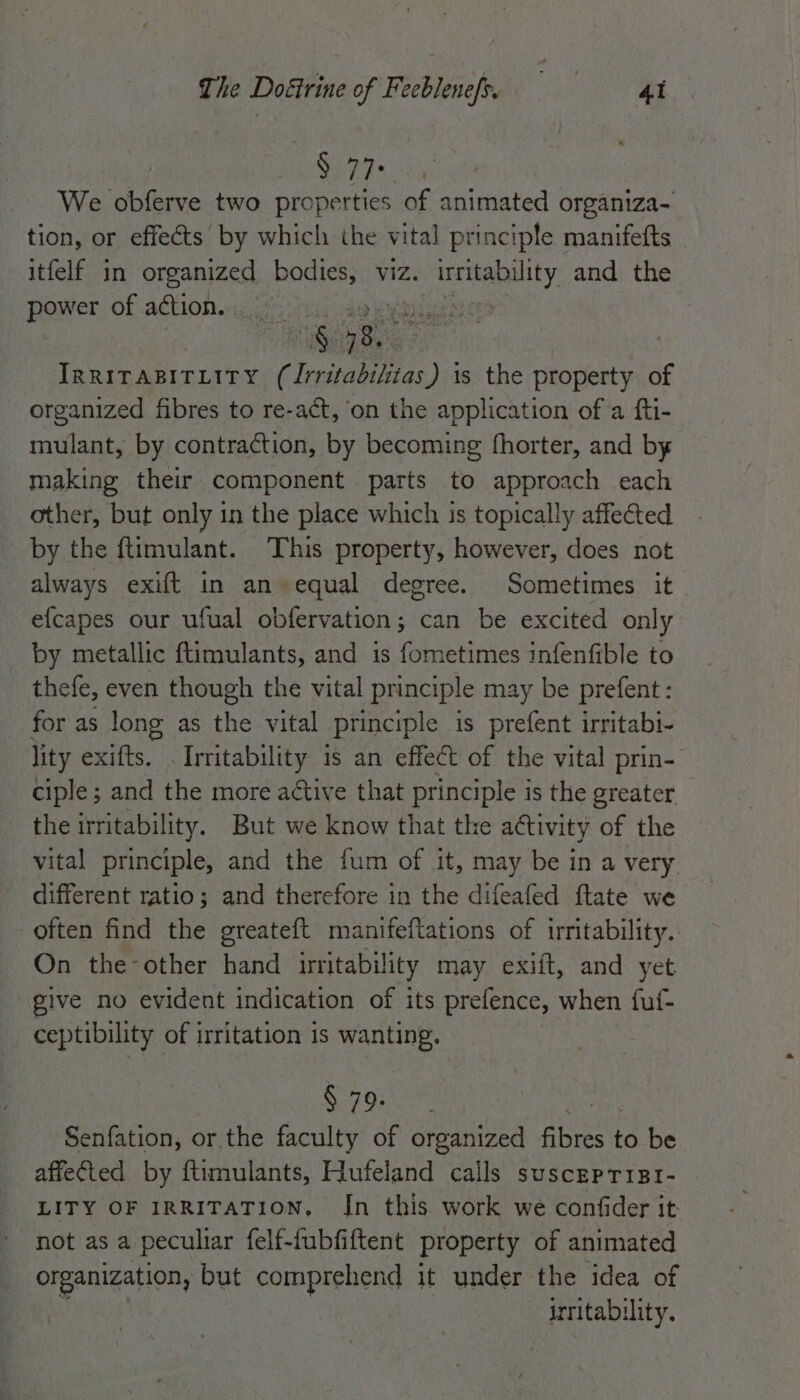 The Doéirine of Feeblenef. = =—S> tt $77: We obferve two properties of animated organiza- tion, or effects by which the vital principle manifefts itfelf in organized bodies, viz. eee and the power of action. | vs Wee IRRITABITLITY (Irritabilitas) 1s the property of organized fibres to re-act, on the application of a fti- mulant, by contraction, by becoming fhorter, and by making their component parts to approach each other, but only in the place which is topically affected by the ftimulant. This property, however, does not always exift in an equal degree. Sometimes it e{capes our ufual obfervation; can be excited only by metallic ftimulants, and is fometimes infenfible to thefe, even though the vital principle may be prefent: for as long as the vital principle is prefent irritabi- lity exifts. . Irritability is an effect of the vital prin- ciple ; and the more active that principle is the greater the irritability. But we know that the attivity of the vital principle, and the {um of it, may be in a very. different ratio; and therefore in the difeafed ftate we often find the greateft manifeftations of irritability. On the-other hand irritability may exift, and yet give no evident indication of its prefence, when fuf- ceptibility of irritation is wanting. § 79. | Senfation, or the faculty of organized fibres is be affected by ftimulants, Hufeland calls susceprisr- LITY OF IRRITATION, In this work we confider it not as a peculiar felf-fubfiftent property of animated organization, but comprehend it under the idea of | irritabi lity.