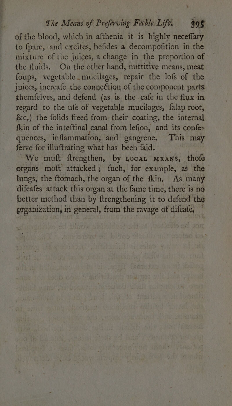 of the blood, which in afthenia it is highly neceflary to fpare, | ‘and excites, befides a decompofition i in the mixture of the juices, a change in the proportion of the fluids. On the other hand, nutritive means, meat foups, vegetable. mucilages, repair the lofs of the juices, increafe the connection of the component parts themfelves, and defend (as is the cafe in the flux in regard to the ufe of vegetable mucilages, falap root, &amp;c,) the folids freed from their coating, the internal fkin of the inteftinal canal from lefion, and its confe- quences, inflammation, and gangrene. ‘This may _ ferve for illuftrating what has been faid. We mutt ftrengthen, by tocat Means, thofe organs moft attacked; fuch, for example, as the lungs, the ftomach, the organ of the fkin, As many difeafes attack this organ at the fame time, there is no better method than by ftrengthening it to defend the grganization, in general, from the ravage of difeafe,