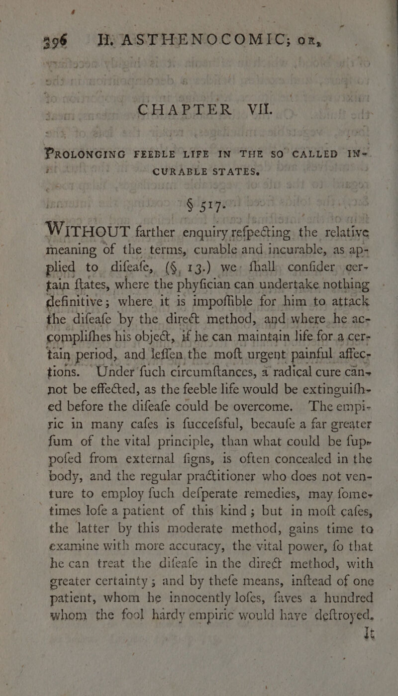 hi ee CHAPTER VIL PROLONGING FEEBLE LIFE IN THE SO CALLED INe. RE CURABLE STATES. ine § 5x7 : WITHOUT farther enquiry, mn ARH the pee meaning of the terms, curable and incurable, as ap- plied to difeafe, (§, 13.) we fhalk, confider. cer- tain {tates, where the phyfician can undertake nothing definitive; where it is impoffible for him to attack the difeafe by the direé&amp;t method, and where. he ac- complifhes his object, if he can maintain life fora cer- tain period, and leffen, the moft urgent painful affec- tions. Under fuch circumftances, a radical cure can not be effected, as the feeble life would be extinguith- ed before the difeafe could be overcome. The empi- ric in many cafes is fuccefsful, becaufe a far greater fum of the vital principle, than what could be fupr pofed from external figns, is often concealed in the ~ body, and the regular practitioner who does not ven- ture to employ fuch defperate remedies, may fome- ' times lofe a patient of this kind; but in moft cafes, the latter by this moderate method, gains time ta examine with more accuracy, the vital power, fo that he can treat the difeafe in the direét method, with greater certainty; and by thefe means, inftead of one patient, whom he innocently lofes, faves a hundred whom the fool hardy empiric would have deftroyed. fs