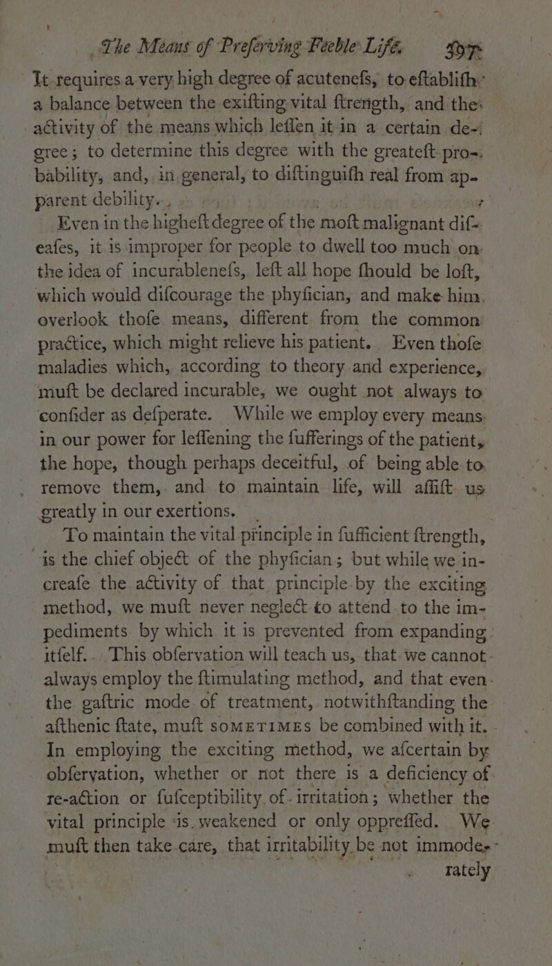 Tt requires a very high degree of acutenefg, to eftablith: a balance between the exifting vital ftrength, and the: activity. of the means which leflen it in a certain de- gree; to determine this degree with the greateft. pros. bability, and, in general, to diftinguith real from ap- parent debility... ; Even in the higheft degree of the mott malignant dif- eafes, it 1s improper for people to dwell too much on: the idea of incurablenefs, left all hope fhould be loft, which would difcourage the phyfician, and make him. overlook thofe means, different from the common practice, which might relieve his patient. Even thofe maladies which, according to theory .and experience,, muft be declared incurable, we ought not always to confider as defperate. While we employ every means, in our power for leffening the fufferings of the patient, the hope, though perhaps deceitful, of being able to. remove them,. and to maintain life, will affift us greatly in our exertions. To maintain the vital principle in fufficient ftrength, is the chief object of the phyfician; but while we in- creafe the activity of that principle-by the exciting -method, we muft never neglect to attend.to the im- pediments. by which it 1s prevented from expanding itfelf... This obfervation will teach us, that. we cannot always employ the ftimulating method, and that even. the gaftric mode of treatment, notwithftanding the ~ afthenic ftate, muft sometimes be combined with it. - In employing the exciting method, we afcertain by obferyation, whether or not there is a deficiency of re-action or futceptibility of. irritation; whether the vital principle 1s. weakened or only opprefied. We mutt then take-care, that irritability be not immode,~ rately