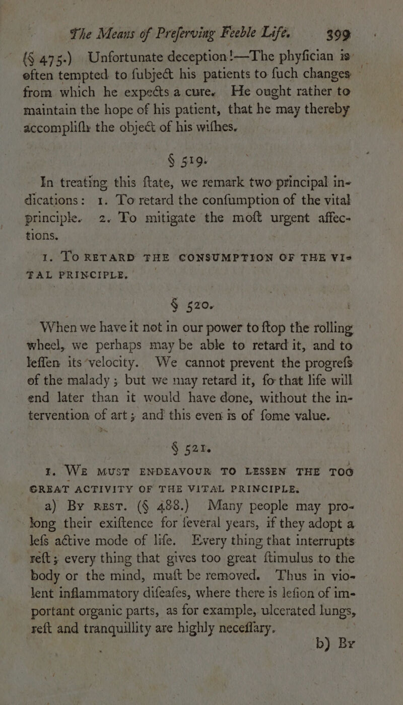 {§ 475.) Unfortunate deception! —The phyfician 13° _ eften tempted to fubject his patients to fuch changes ~ from which he expects a cure. He ought rather to maintain the hope of his patient, that he may thereby accomplifly the object of his wifhes. § 519. In treating this ftate, we remark two principal in- dications: 1. To retard the confumption of the vital principle. 2. To mitigate the moft urgent affec- tions. 1. [oO RETARD THE CONSUMPTION OF THE Vis TAL PRINCIPLE. | ¥ $20. . When we have it not in our power to {top the rolling wheel, we perhaps may be able to retard it, and to leffen its‘velocity. We cannot prevent the progrefs of the malady ; but we may retard it, fo that life will end later than it would have done, without the in- tervention of art; and this even is of fome value. § 521. 1. WE MUST ENDEAVOUR TO LESSEN THE TOO GREAT ACTIVITY OF THE VITAL PRINCIPLE, a) By rest. (§ 488.) Many people may pro- Jong their exiftence for feveral years, if they adopt a lefs active mode of life. Every thing that interrupts re{t; every thing that gives too great ftimulus to the body or the mind, muft be removed. Thus in vio- lent inflammatory difeafes, where there is lefion of im- portant organic parts, as for example, ulcerated lungs, reft and tranquility are highly neceflary. b) B | ¥