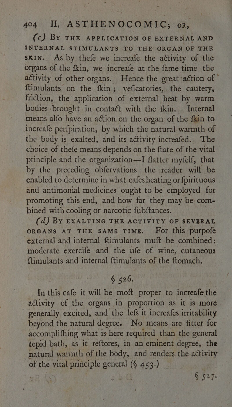 (c) BY THE APPLICATION OF EXTERNAL AND INTERNAL STIMULANTS TO THE ORGAN OF THE skin. As by thefe we increafe the activity of the organs of the fkin, we increafe at the fame time the activity of other organs. Hence the great ‘action of - ftimulants on the fkin; veficatories, the cautery, friction, the application of external heat by warm bodies ‘brought in contact with the fkin. Internal means alfo have an action on the organ of the fkin to increafe perfpiration, by which the natural warmth of the body is exalted, and its activity increafed.. The choice of thefe means depends on the ftate of the vital principle and the organization—I flatter myfelf, that by the preceding obfervations the reader will be enabled to determine in what cafes heating or fpirituous and antimonial medicines ought to be ctoplayed for promoting this end, and how far they may be com- bined with cooling or narcotic fubftances. (d) BY EXALTING THE ACTIVITY OF SEVERAL ORGANS AT THE SAME TIME. For this purpofe external and internal ftimulants muft be combined: moderate exercife and the ufe of wine, cutaneous {timulants and internal ftimulants of the ftomach. § ea6 In this cafe it will be moft proper to increafe the aclivity of the organs in proportion as it is more generally excited, and the lefs it increafes irritability beyond the natural degree. No means are fitter for accomplifhing what is here required than the general tepid bath, as it reftores, in an eminent degree, the natural warmth of the body, and renders the activity of the vital principle general (§ 453.)