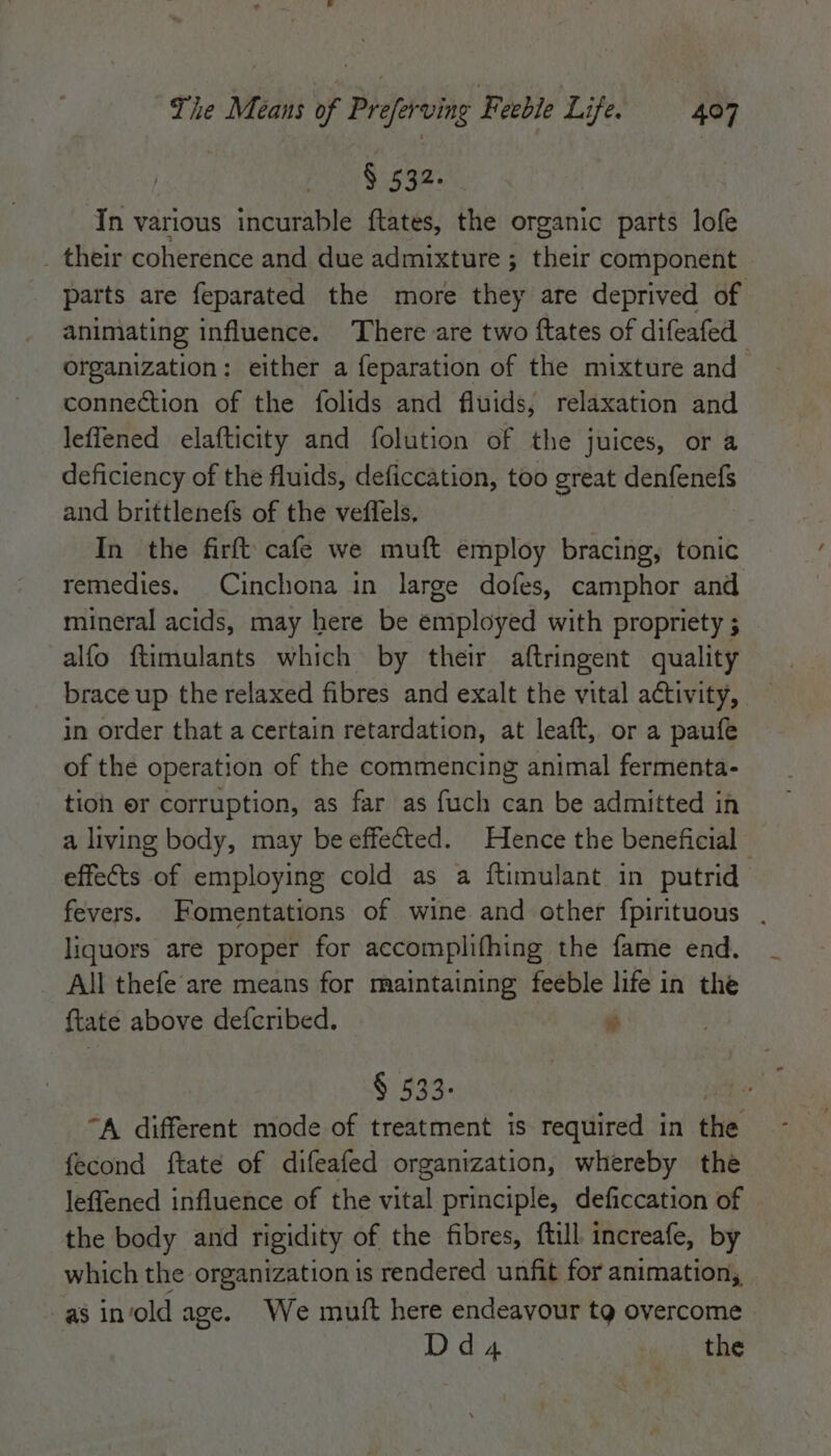 § 532. In various incurable ftates, the organic parts lofe their coherence and due admixture ; their component parts are feparated the more they are deprived of animating influence. There are two ftates of difeafed organization: either a feparation of the mixture and connection of the folids and fluids, relaxation and leflened elafticity and folution of the juices, or a deficiency of the fluids, deficcation, too great denfenefs and brittlenefs of the vefiels. In the firft cafe we muft employ bracing, tonic remedies. Cinchona in large dofes, camphor and mineral acids, may here be employed with propriety ; alfo ftimulants which by their aftringent quality in order that a certain retardation, at leaft, or a paufe of the operation of the commencing animal fermenta- tioh er corruption, as far as fuch can be admitted in a living body, may be effected. Hence the beneficial effects of employing cold as a ftimulant in putrid fevers. omentations of wine and other fpirituous , liquors are proper for accomplifhing the fame end. _ All thefe are means for maintaining feeble life in the {tate above defcribed. i § 533- : “A different mode of treatment is required in the fecond ftate of difeafed organization, whereby the leffened influence of the vital principle, deficcation of the body and rigidity of the fibres, ftill increafe, by which the organization is rendered unfit for animation, as in‘old age. We mutt here endeavour tg overcome Dd A the