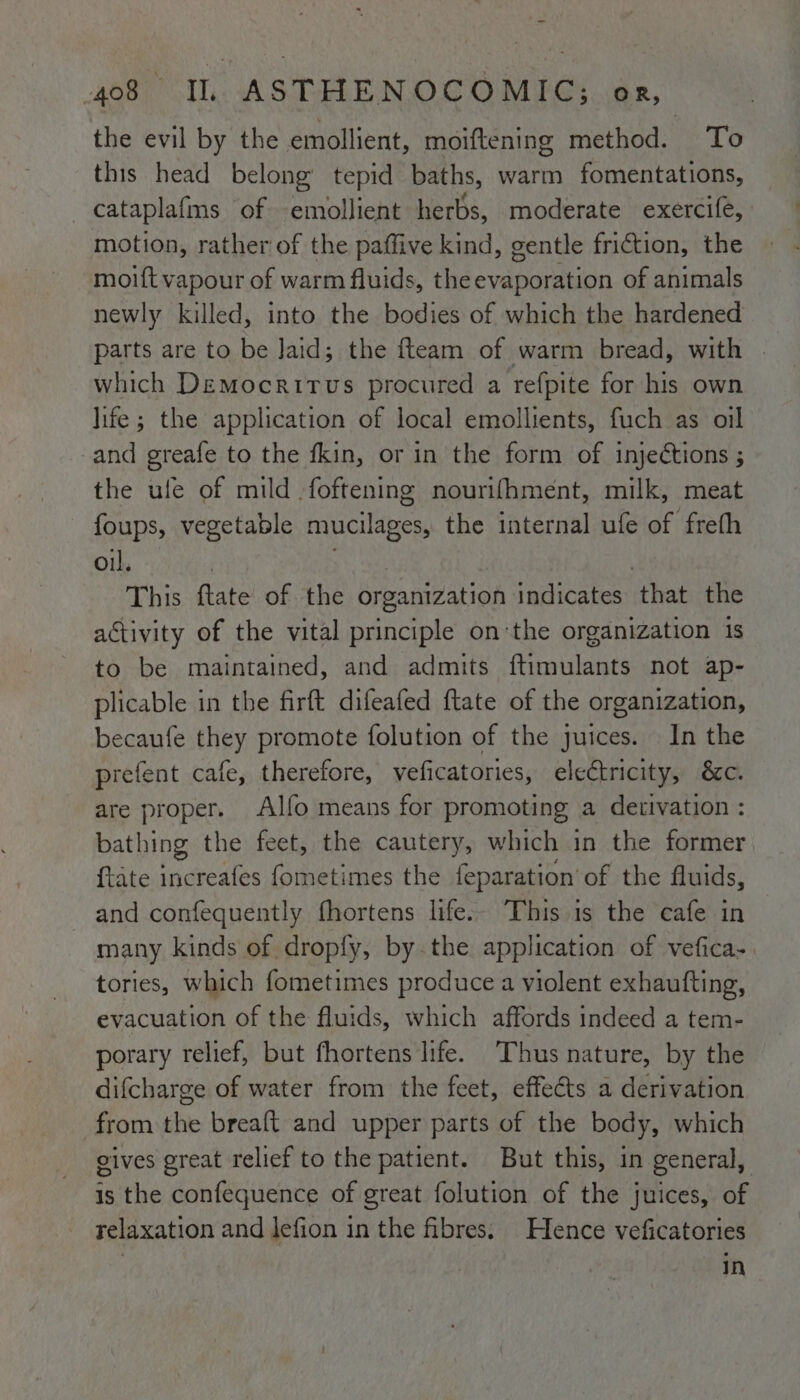 the evil by the emollient, moiftening method. To this head belong’ tepid baths, warm fomentations, _cataplafms of emollient herbs, moderate exercife, motion, rather of the paffive kind, gentle friction, the moift vapour of warm fluids, the evaporation of animals newly killed, into the bodies of which the hardened parts are to be Jaid; the fteam of warm bread, with | which Democritus procured a refpite for his own life; the application of local emollients, fuch as oil and greafe to the fkin, or in the form of injeétions ; the ule of mild foftening nourifhment, milk, meat foups, vegetable mucilages, the internal ufe of freth Ole ites . : This ftate of the organization indicates that the activity of the vital principle onthe organization is to be maintained, and admits ftimulants not ap- plicable in the firft difeafed ftate of the organization, becaufe they promote folution of the juices. In the prefent cafe, therefore, veficatories, electricity, &amp;c. are proper. Alfo means for promoting a derivation : bathing the feet, the cautery, which in the former {tate increafes fometimes the feparation’ of the fluids, and confequently fhortens life.- This 1s the cafe in many kinds of dropfy, by.the application of vefica- tories, which fometimes produce a violent exhaufting, evacuation of the fluids, which affords indeed a tem- porary relief, but fhortens life. Thus nature, by the difcharge of water from the feet, effects a derivation from the breaft and upper parts of the body, which gives great relief to the patient. But this, in general, is the confequence of great folution of the juices, of relaxation and lefion in the fibres. Hence veficatories in