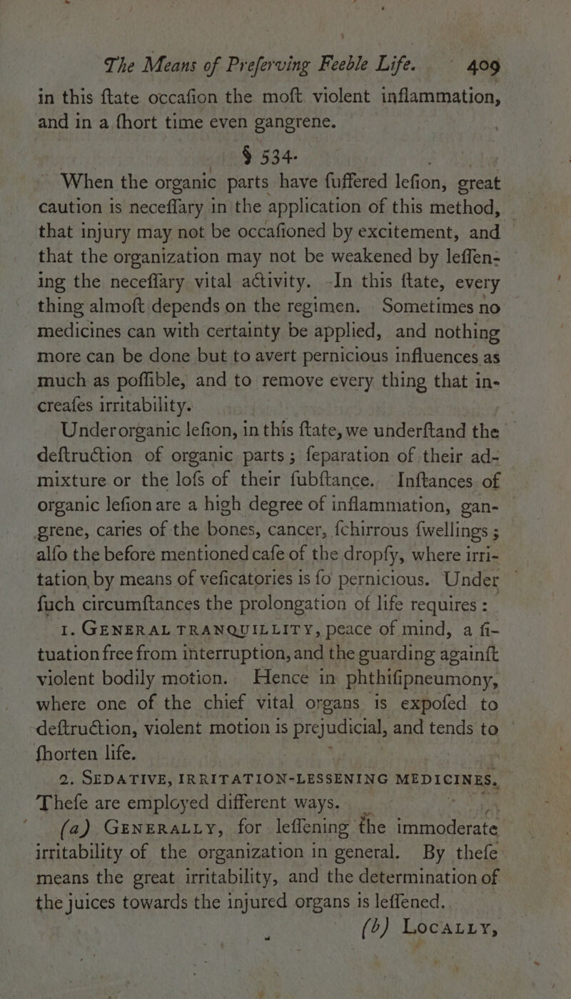 in this ftate occafion the moft violent inflammation, and in a fhort time even gangrene. § 534- _ When the organic parts have fuffered fefans great caution is neceflary in the application of this method, that injury may not be occafioned by excitement, and — that the organization may not be weakened by leffen- ing the neceffary vital activity. -In this ftate, every thing almoft depends on the regimen. Sometimes no medicines can with certainty be applied, and nothing more can be done but to avert pernicious influences as much as poffible, and to remove every thing that in- creafes irritability. Under organic Jefion, in this ftate, we underftand the deftruction of organic parts; feparation of their ad- mixture or the lofs of their fubftance. Inftances of organic lefion are a high degree of inflammation, gan- grene, caries of the ae cancer, {chirrous {wellings ; ; alfo the before mentioned cafe of the dropfy, where irri- tation, by means of veficatories is fo pernicious. Under fuch circumftances the prolongation of life requires : 1. GENERAL TRANQUILLITY, peace of mind, a fi- tuation free from interruption, and the guarding againft violent bodily motion. Hence in phthifipneumony, where one of the chief vital organs is expofed to -deftruction, violent motion is prejudicial, and tends to ~ fhorten life. | 2. SEDATIVE, IRRITATION-LESSENING MEDICINES. Thefe are employed different ways. (a) GENERALLY, for leffening | the herrea irritability of the organization in general, By thefe means the great irritability, and the determination of the juices towards the injured organs 1s leffened. (o) Locatry, w