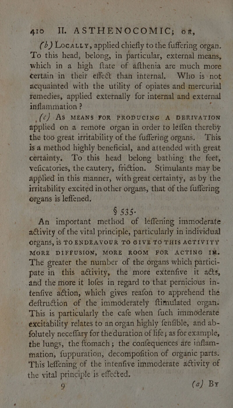 (b) Locatiy, applied chiefly to the fuffering organ. To this head, belong, in particular, external means, which in a high ftate of afthenia are much more certain in their effect than internal. Who is: not acquainted with the utility of opiates and mercurial remedies, applied externally for internal and external inflammation ? _(¢) AS MEANS FOR PRODUCING A DERIVATION applied on a remote organ in order to leffen thereby the too great irritability of thé fuffering organs. This is a method highly beneficial, and attended with great certainty. To this head belong bathing the feet, veficatories, the cautery, friction. Stimulants may be applied in this manner, with great certainty, as by the irritability excited in other organs, that of the fuffering organs is leflened. | | § 535. An important method of leffening immoderate activity of the vital principle, particularly in individual organs, 1s TOENDEAVOUR TO GIVE TO THIS ACTIVITY — MORE DIFFUSION, MORE ROOM FOR ACTING IM. The gteater the number of the organs which partici- pate in this activity, the more extenfive it atts, and the more it lofes in regard to that pernicious in- tenfive action, which gives reafon to apprehend the deftruction of the immodetately ftimulated organ. This is particularly the cafe when fuch immoderate excitability relates to an organ highly fenfible, and ab- folutely neceflary for the duration of life; as for example, the lungs, the ftomach; the confequences are inflam- mation, fuppuration, decompofition of organic parts. This leffening of the intenfive immoderate activity of the vital principle is effected.