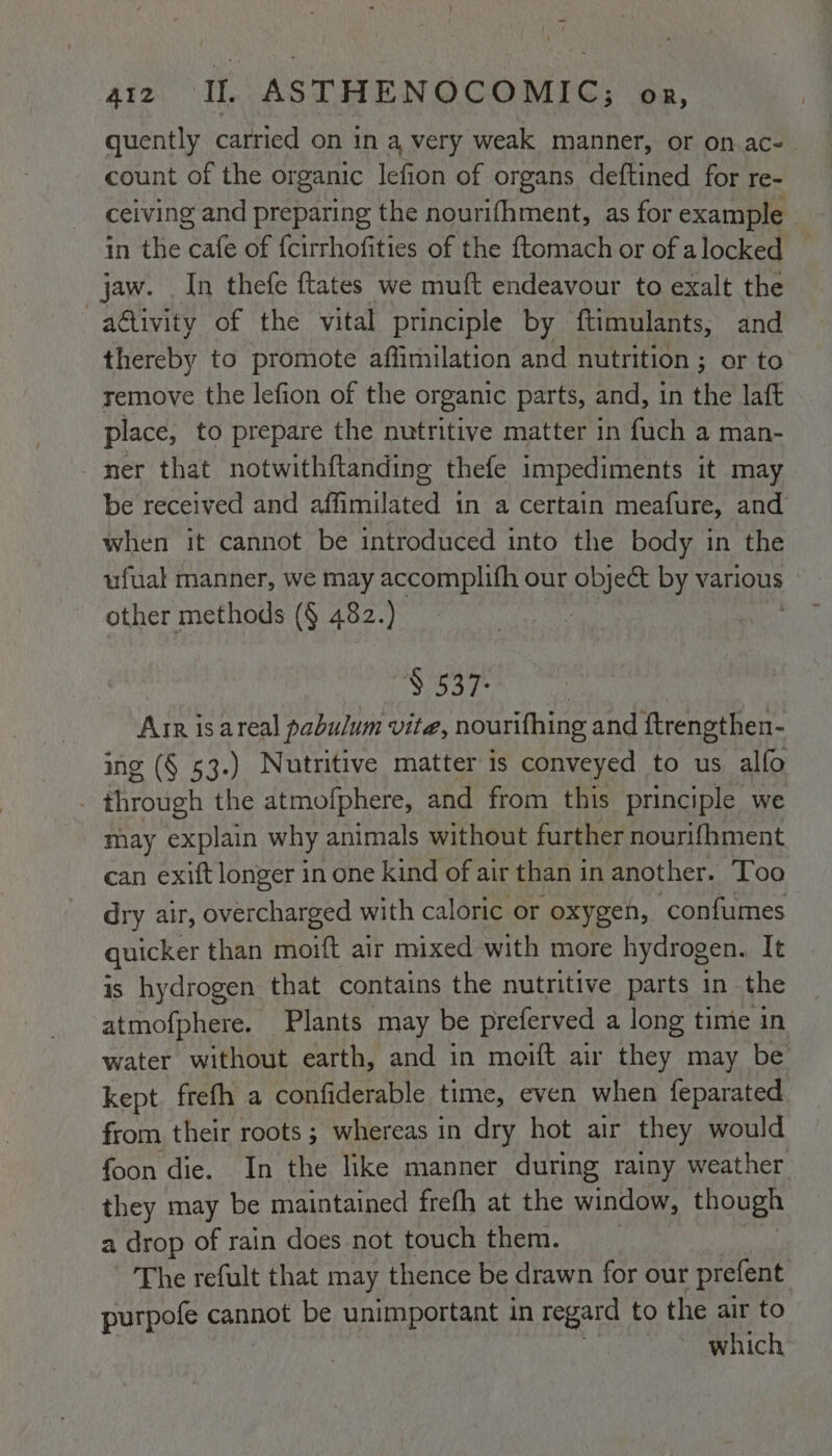 quently carried on in a very weak manner, or on ac- count of the organic lefion of organs deftined for re- ceiving and preparing the nourifhment, as for example _ in the ee of {cirrhofities of the ftomach or of alocked jaw. In thefe ftates we muft endeavour to exalt the a@tivity of the vital principle by ftimulants, and thereby to promote affimilation and nutrition ; or to remove the lefion of the organic parts, and, in the laft place, to prepare the nutritive matter in fuch a man- ner that notwithftanding thefe impediments it may be received and affimilated 1n a certain meafure, and when it cannot be introduced into the body in the ufual manner, we may accomplifh our object by various other methods (§ 482.) | Soares Arr isareal pabulum vite, nourifhing and ftrengthen- ing (§ 53.) Nutritive matter is conveyed to us alfo . through the atmofphere, and from this principle we may explain why animals without further nourif{hment can exift longer in one kind of air than in another. Too dry air, overcharged with caloric or oxygen, confumes quicker than moift air mixed with more hydrogen. It is hydrogen that contains the nutritive parts in the atmofphere. Plants may be preferved a long time in water without earth, and in meift air they may be kept frefh a confiderable time, even when feparated from their roots ; whereas in dry hot air they would foon die. In the like manner during rainy weather they may be maintained frefh at the window, though a drop of rain does not touch them. ~The refult that may thence be drawn for our prefent purpofe cannot be unimportant in regard to the air to which