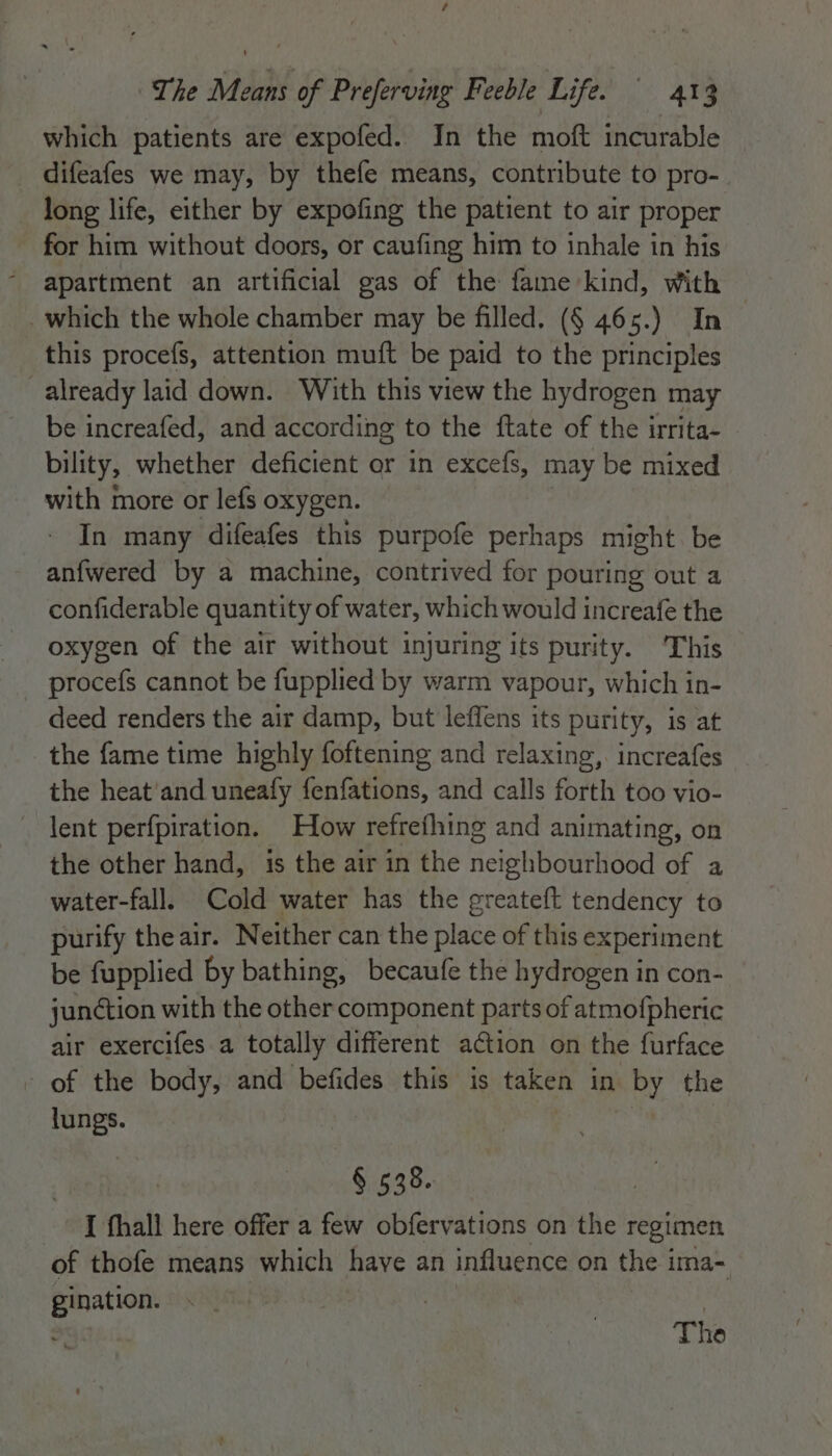 which patients are expofed. In the moft incurable difeafes we may, by thefe means, contribute to pro- long life, either by expofing the patient to air proper - for him without doors, or caufing him to inhale in his apartment an artificial gas of the fame kind, With _ which the whole chamber may be filled. (§ 465.) In | this procefs, attention muft be paid to the principles already laid down. With this view the hydrogen may be increafed, and according to the ftate of the irrita- bility, whether deficient or in excefs, may be mixed with more or lefs oxygen. In many difeafes this purpofe perhaps might be an{wered by a machine, contrived for pouring out a confiderable quantity of water, which would increafe the oxygen of the air without injuring its purity. ‘This procefs cannot be fupplied by warm vapour, which in- deed renders the air damp, but leffens its purity, is at the fame time highly foftening and relaxing, increafes the heat'and uneafy fenfations, and calls forth too vio- lent perfpiration. How refrefhing and animating, on the other hand, is the air in the Heipiboatliged of a water-fall. Cold water has the ereatett tendency to purify the air. Neither can the ies of this experiment be fupplied by bathing, becaufe the hydrogen in con- junction with the eile component parts of atmofpheric air exercifes a totally different ation on the furface - of the body, and befides this is free in ey the lungs. § 538. I fhall here offer a few obfervations on the regimen of thofe means which haye an influence on the i ima= gination. : The
