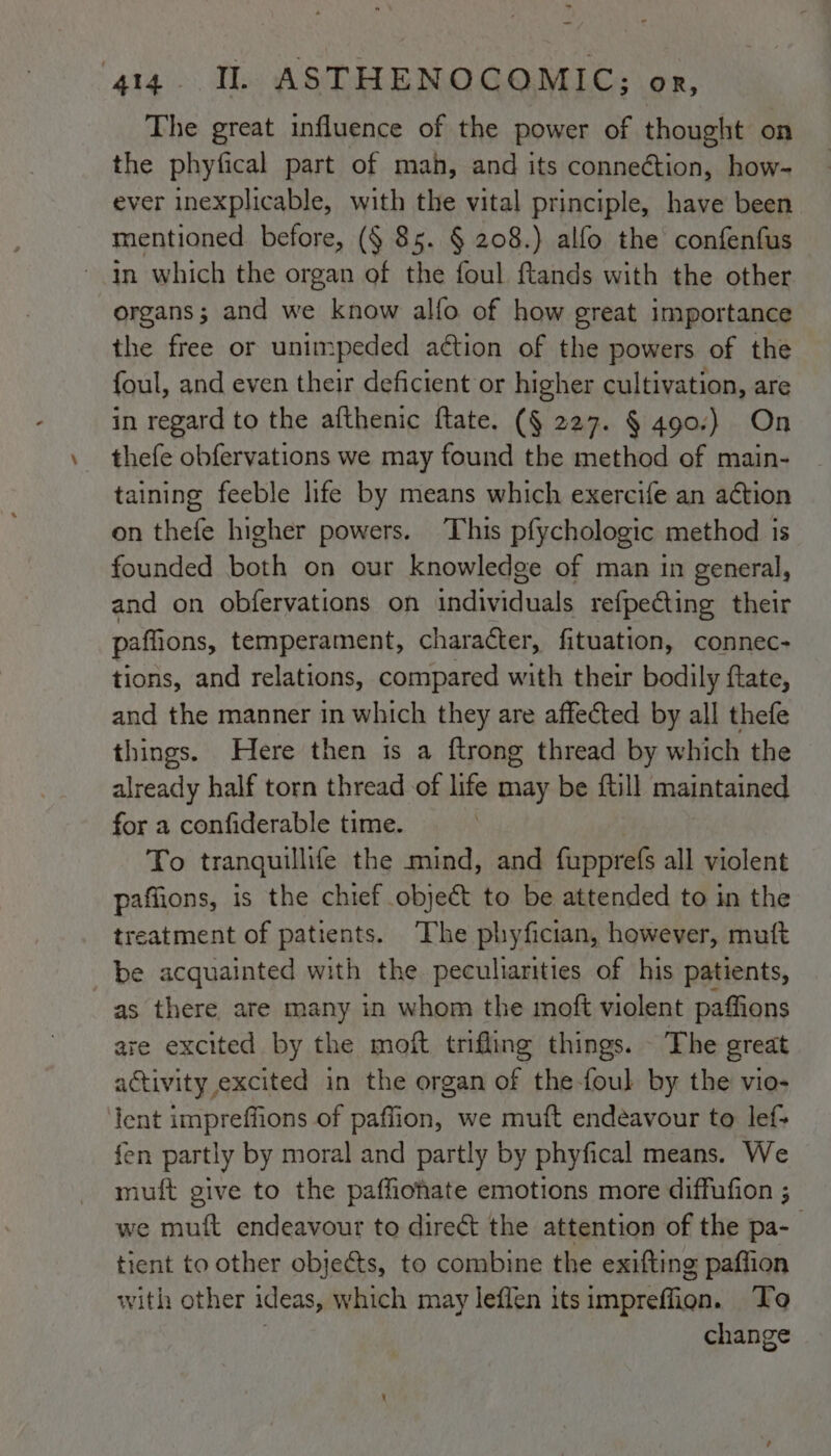 The great influence of the power of thought on the phyfical part of mah, and its connection, how- ever inexplicable, with the vital principle, have been mentioned before, (§ 85. § 208.) alfo the confenfus ~ in which the organ of the foul ftands with the other organs; and we know alfo of how great importance the free or unimpeded aétion of the powers of the foul, and even their deficient or higher cultivation, are in regard to the afthenic ftate. (§ 227. § 490.) On thefe obfervations we may found the method of main- taining feeble life by means which exercife an action on thefe higher powers. This pfychologic method is founded both on our knowledge of man in general, and on obfervations on individuals refpecting their pall ions, temperament, character, fituation, connec- tions, and relations, compared with their bodily ftate, and the manner in which they are affected by all thefe things. Here then is a ftrong thread by which the already half torn thread of life may be ftill maintained for a confiderable time. To tranquillite the mind, and fupprefs all violent paffions, is the chief object to be attended to in the treatment of patients. The phyfician, however, muft be acquainted with the peculiarities of his patients, as there are many in whom the moft violent paffions are excited by the moft trifling things. The great activity excited in the organ of the-foul by the’ vio- lent impreffions of paffion, we muft endeavour to lef+ fen partly by moral and partly by phyfical means. We muft give to the paffiohate emotions more diffufion ; we muft endeavour to direct the attention of the pa- tient to other objects, to combine the exifting paffion with other ideas, which may leffen its impreffion. To change
