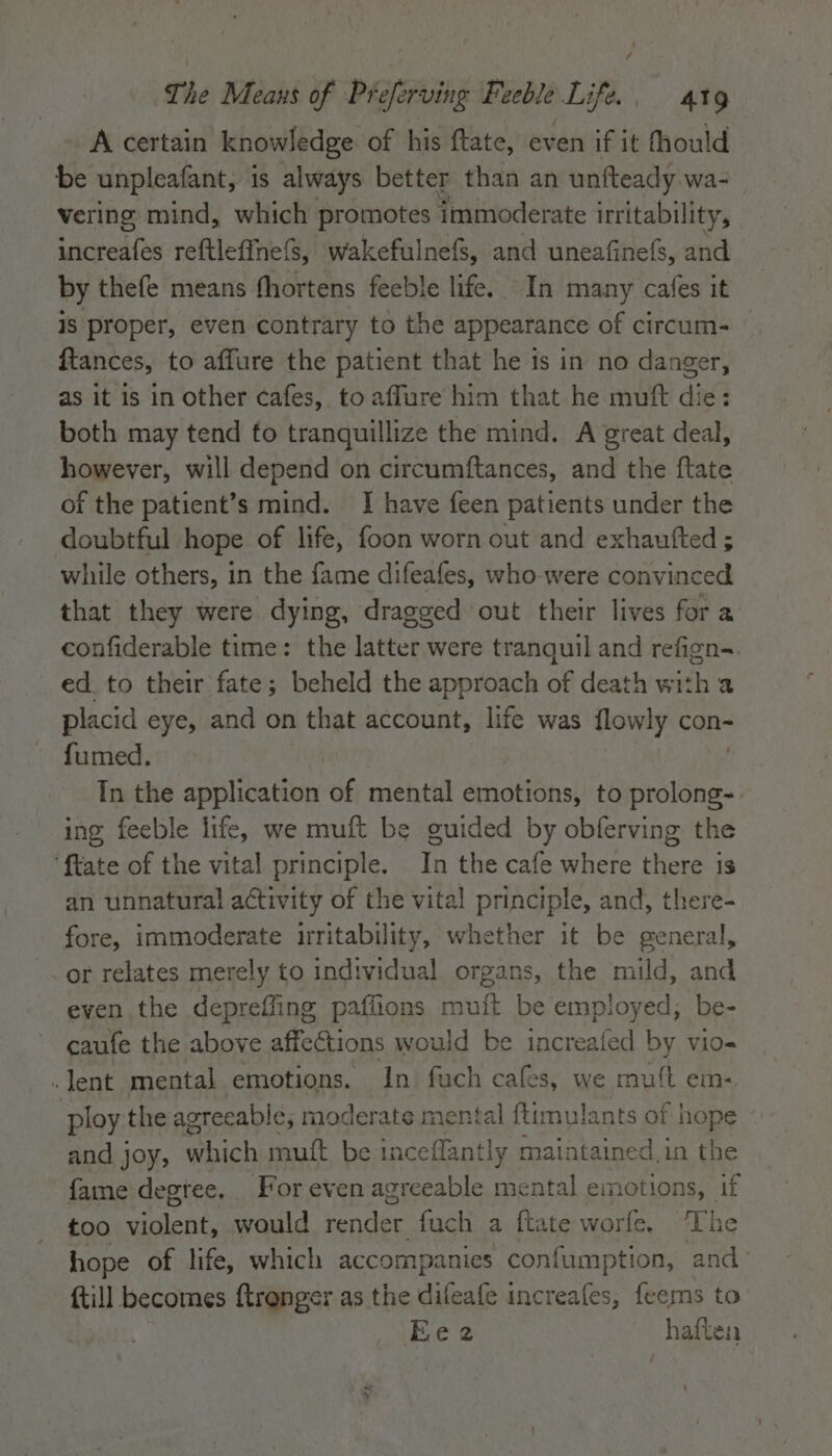 A certain knowledge of his ftate, even if it fhould be unpleafant, is always better than an unfteady wa- vering mind, which promotes immoderate irritability, increafes retlefine () wakefulnefs, and uneafinefs, and by thefe means fhortens feeble life. In many cafes it is proper, even contrary to the appearance of circum- — fiances, to affure the patient that he is in no danger, as it is in other cafes, to affure him that he muft die: both may tend fo tranquillize the mind. A great deal, however, will depend on circumftances, and the ftate of the patient’s mind. I have feen patients under the doubtful hope of life, foon worn out and exhaufted ; while others, in the fame difeafes, who-were convinced that they were dying, dragged out their lives for a confiderable time: the latter were tranquil and refign-~ ed. to their fate; beheld the approach of death with a placid eye, and on that account, life was flowly con- fumed. In the application of mental emotions, to Sine ing feeble life, we muft be guided by obferving the ‘ftate of the vital principle. In the cafe where there is an unnatural activity of the vital principle, and, there- fore, immoderate irritability, whether it be general, or relates merely to individual organs, the mild, and even the depreffing paffions mutt be employed; be- caufe the above affections would be pea, 95 by vio- .lent mental emotions. In fuch cafes, we muft em- ploy the agreeable; moderate mental ftimulants of hope and joy, hich mutt be inceflantly maintained in the fame degree, For even agreeable mental emotions, if too violent, would render. fuch a ftate worfe. ‘The hope of life, which accompanies confumption, and’ {till becomes ftrenger as the deat increafes, feems to Ee2 haften Ba A