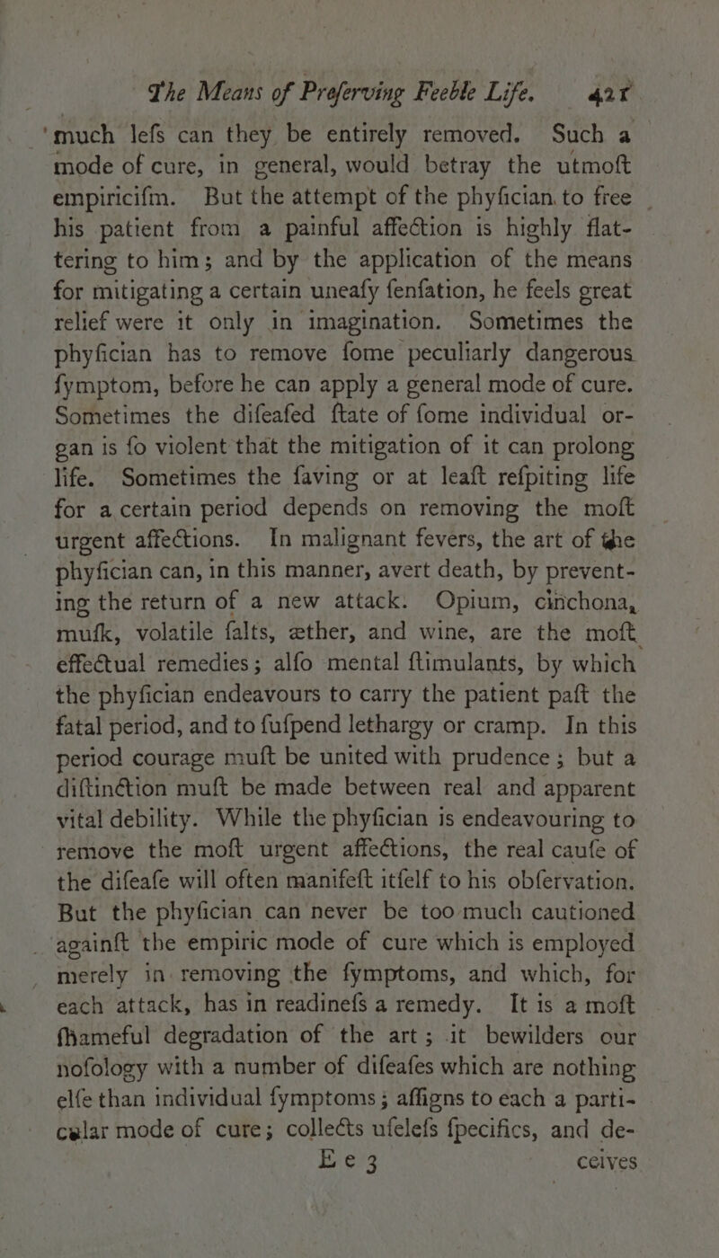 ‘much lefs can they be entirely removed. Such a mode of cure, in general, would betray the utmoft empiricifm. But the attempt of the phyfician. to free his patient from a painful affection is highly flat- tering to him; and by the application of the means for mitigating a certain uneafy fenfation, he feels great relief were it only in imagination. Sometimes the phyfician has to remove fome peculiarly dangerous fymptom, before he can apply a general mode of cure. Sometimes the difeafed ftate of fome individual or- gan is fo violent that the mitigation of it can prolong life. Sometimes the faving or at leaft refpiting life for a certain period depends on removing the moft urgent affections. In malignant fevers, the art of the phyfician can, in this manner, avert death, by prevent- ing the return of a new attack. Opium, cinchona, mufk, volatile falts, ether, and wine, are the moft. effectual remedies; alfo mental ftimulants, by which the phyfician endeavours to carry the patient paft the fatal period, and to fufpend lethargy or cramp. In this period courage muft be united with prudence; but a diftinétion muft be made between real and apparent vital debility. While the phyfician is endeavouring to ~ remove the moft urgent affections, the real caufe of the difeafe will often manifeft itfelf to his obfervation. But the phyfician can never be too much cautioned _againft the empiric mode of cure which is employed merely in. removing the fymptoms, and which, for each attack, has in readinefs a remedy. It is a moft fameful degradation of the art; it bewilders our nofology with a number of difeafes which are nothing elfe than individual fymptoms ; affigns to each a parti- celar mode of cure; collects ufelefs {pecifics, and de- Er ery celves