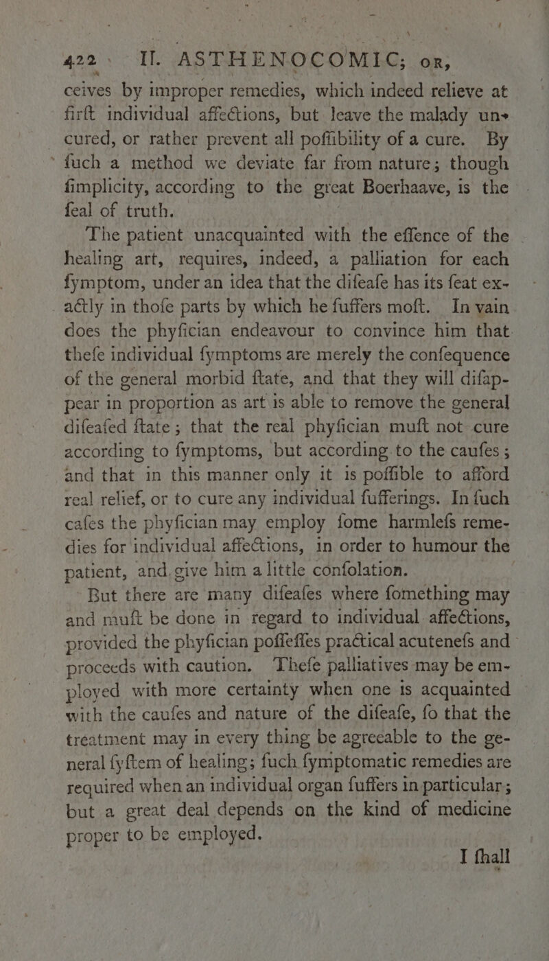 \ 422 I. ASTHENOCOMIC; OR, &amp; ceives by 1 improper remedies, which indeed relieve at firft individual affections, but leave the malady uns _ cured, or rather prevent all poffibility of a cure. By ‘ fuch a method we deviate far from nature; though fimplicity, according to the great Boerhaave, is the feal of truth. The patient unacquainted with the effence of the . healing art, requires, indeed, a palliation for each fymptom, under an idea that the difeafe has its feat ex- _aétly in thofe parts by which he fuffers moft. In vain does the phyfician endeavour to convince him that. thefe individual fymptoms are merely the confequence of the general morbid ftate, and that they will difap- pear in proportion as art 1s able to remove the general difeafed ftate ; that the real phyfician muft not cure according to fymptoms, but according to the caufes ; and that in this manner only it 1s poffible to afford real relief, or to cure any individual fufferings. In fuch cafes the phyfician may employ fome harmlefs reme- dies for individual affeGtions, in order to humour the patient, and. give him a little confolation. But there are many difeafes where fomething may and muft be done in regard to individual. affections, provided the phyfician poffeffes practical acutenefs and proceeds with caution. Thefe palliatives may be em- ployed with more certainty when one is acquainted with the caufes and nature of the difeafe, fo that the treatment may in every thing be agreeable to the ge- neral fyftem of healing; fuch fymptomatic remedies are required when an individual organ fuffers in particular; but a great deal depends on the kind of medicine proper to be employed. I thall