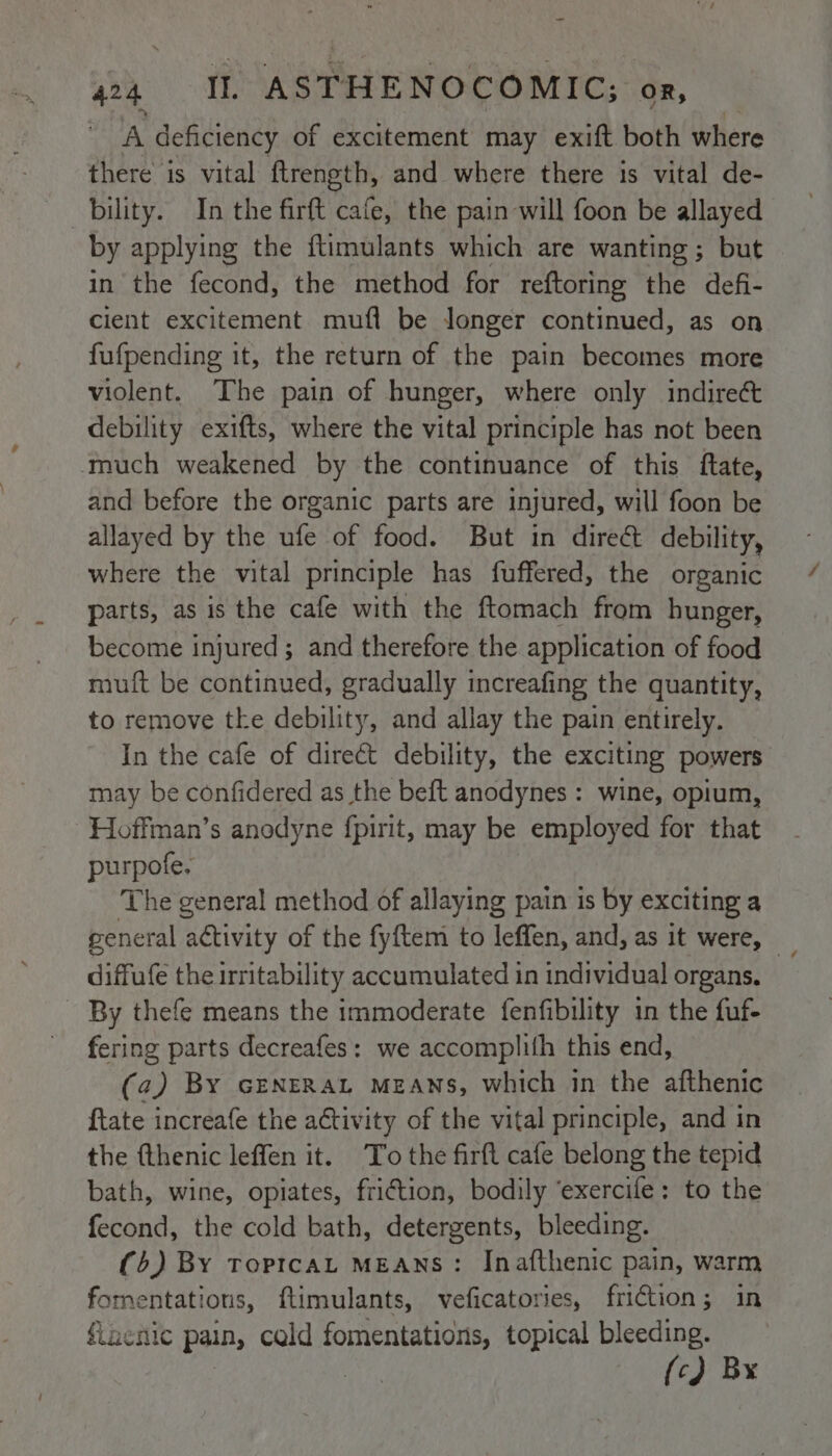 A deficiency of excitement may exift both where there is vital ftrength, and where there 1s vital de- bility. In the are cafe, the pain will foon be allayed by applying the ftimulants which are wanting; but in the fecond, the method for reftoring the defi- cient excitement mufl be longer continued, as on fufpending it, the return of the pain becomes more violent. The pain of hunger, where only indire&amp; debility exifts, where the vital principle has not been much weakened by the continuance of this ftate, and before the organic parts are injured, will foon be allayed by the ufe of food. But in dire debility, where the vital principle has fuffered, the organic parts, as is the cafe with the ftomach from hunger, become injured; and therefore the application of food muft be continued, gradually increafing the quantity, to remove tke debility, and allay the pain entirely. In the cafe of direct debility, the exciting powers may be confidered as the beft anodynes : wine, opium, Hoffman’s anodyne fpirit, may be employed for that purpote. The general method of allaying pain is by exciting a general activity of the fyftem to leffen, and, as it were, _ diffufe the irritability accumulated in individual organs. By thefe means the immoderate fenfibility in the fuf- fering parts decreafes: we accomplith this end, (a) By GENERAL MEANS, which in the afthenic {tate increafe the activity of the vital principle, and in the {thenic leffen it. To the firft cafe belong the tepid bath, wine, opiates, fri€tion, bodily ‘exercife: to the fecond, the cold bath, detergents, bleeding. (5) By ToptcaL MEANS: Inafthenic pain, warm fornentations, ftimulants, veficatories, friction; in flaenic pain, cald Pigoonls topical bleeding. {c) Bx