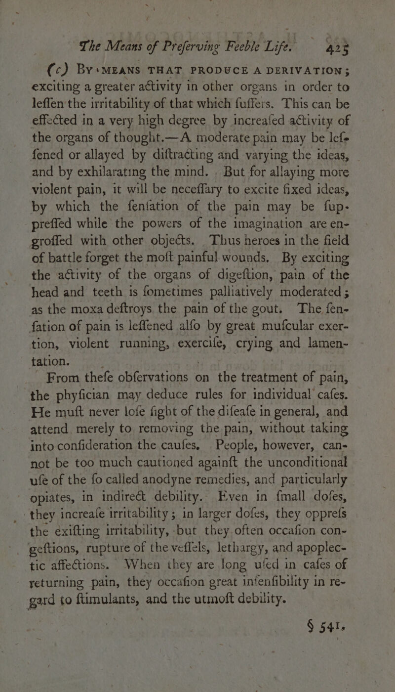 (c) By‘ MEANS THAT PRODUCE A DERIVATION; exciting a greater activity in other organs in order to leffen the irritability of that which fuffers. This can be effected in a very high degree by increafed activity of the organs of thought.—A moderate pain may be lef- fened or allayed by diftra¢ting and varying the ideas, and by exhilarating the mind. . But for allaying more violent pain, it will be neceffary to excite fixed ideas, by which the feniation of the pain may be fup- preffed while the powers of the imagination are en- groffed with other objects. Thus heroes in the field of battle forget the moft painful wounds, By exciting the activity of the organs of digeflion, pain of the head and teeth is fometimes palliatively moderated ; as the moxa deftroys the pain of the gout. The fen- fation of pain is leflened alfo by great mufcular exer- tion, violent running, diols crying and lamen- tation. From thefe obfervations on the treatment of pain, the phyfician may deduce rules for individual cafes. He mutt never loie fight of the difeafe in general, and attend. merely to removing the pain, without taking into confideration the caufes, People, however, can- not be too much cautioned againft the unconditional ufe of the fo called anodyne remedies, and particularly / opiates, in indirect debility. Even in {mall dofes, they increa(e irritability ; in larger dofes, they opprefs the exifting irritability, - -but they. often occafion con- tic affections. When they are long ufed in cafes of returning pain, they occafion great infenfibility in re- gard to ftimulants, and the utmoft debility.