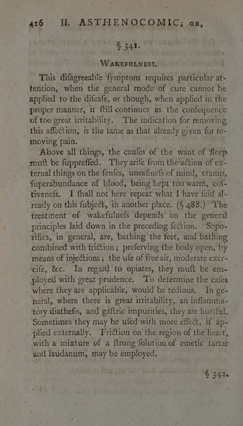 § eke WéAKEFULNESS. This difagreeable fymptom requires particular at- tention, when the general mode “of cure cannot be. applied to the difeafe, or though, when applied in the proper manner, it {till continues as the confequence of too great irritability. The indication for removing - this affection, is the fame as that wee given for re~ . _ moving pain. Above all things, the caufes of the want of fleep mutt be fupptefled. They arife from theaction of ex- ternal things on the fenfes, uneafine{S of mind, cramp, fuperabundance of blood, being kept too warm, cof- tivenefs. I fhall not here repeat what I have {aid al- ready on this fubject, 1n another place. (§ 488.) “The treatment of wakefulnefs depends on the general principles laid down in the preceding fection. “Sopo- sifics, in general, are, ‘bathing the feet, and bathing combined with friction; preferving the body open, by means of injeftions ; the ufe of free air, moderate exer- ‘cife, &amp;c. In regard to opiates, they muft be em- ployed with great prudence. To determine the cafes where they are applicable, would be tedious. In ge- neral, where there is great irritability, an inflamma~ tory diathefis, and eaftric impurities, they are hurtful. ‘Sometimes they may be ufed'with more effect, if ap- . _ plied externally. “Friction on’ the region of the heart, with a mixture of a {trong folution of emetic tartar ‘and laudanum, may be employed. § 542.