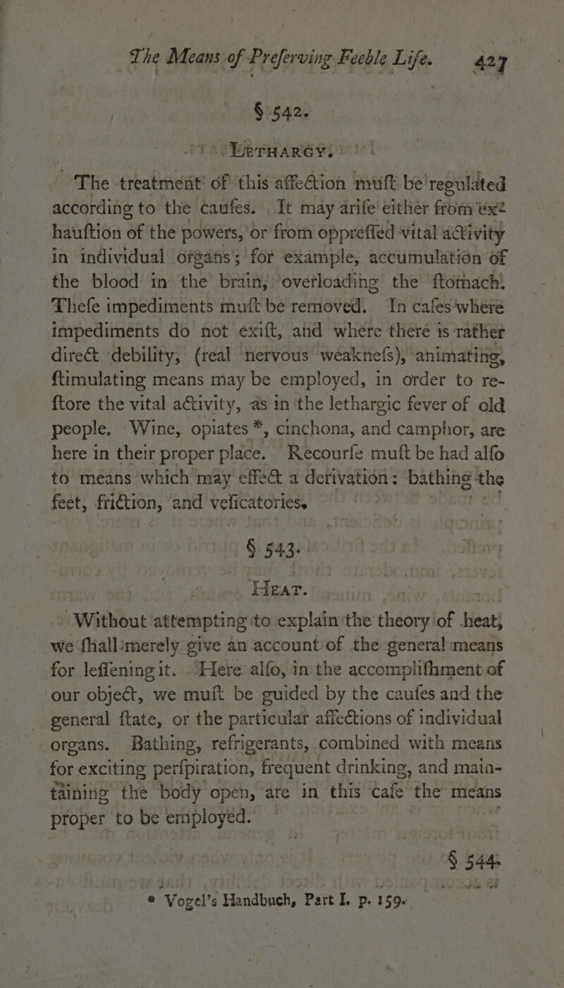 } § 542. ‘Dernaréyii ~The treatment’ of this affection muff be'repulated according to the caufes. , It may arife' either from ex? hauftion of the powers, or from oppreffed vital aivity in individual organs’; for example, accumulation of fie blood! 4nethe brain, “ovetloading the ftothach! Thefe impediments muft be removed. In cafes where impediments do not exift, and where there ts rather dire&amp; debility, (real nervous weaknefs), animating, ftimulating means may be employed, in order to re- {tore the vital activity, as in ‘the lethargic fever of old people, Wine, opiates *, cinchona, and camphor, are here in their proper place. Recourfe muft be had alfo to means ‘which may effedt a derivation ; bathing the feet, friction, and veficatories. § 543. | ie e9 Without attempting ‘to explain the radar] of Hest we fhallimerely give an account'of the general means for leffening it. “Here alfo, inthe accomplifhment of our object, we muft be guided by the caufes and the general ftate, or the particular affections of individual organs. Bathing, refrigerants, combined with means for exciting perfpiration, frequent drinking, and main- taining the body open, ate in this cafe the mieans proper to be employed. § 544: