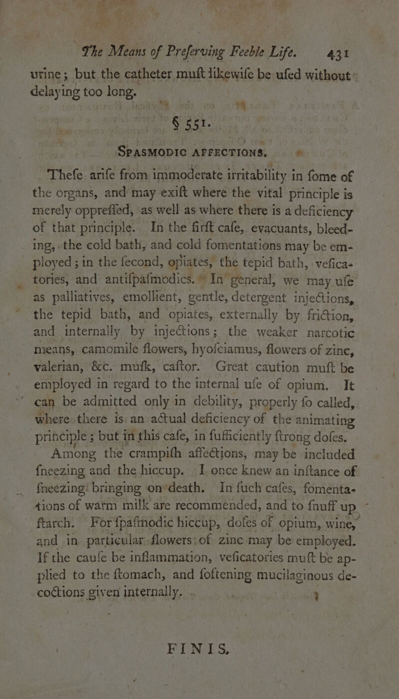 urine; but the catheter muft dcbeals be ufed without delayi ing too long. i | ks “~ § gst. SPASMODIC AFFECTIONS, © Thefe. arife from immoderate irritability in fome of the organs, and may exift where the vital principle is merely opprefied, as well as where there is a deficiency of that principle. In the firft cafe, evacuants, bleed- _ ing, ethe cold bath, and cold fomentations may be em- ployed ; ; in the fecond, opiates, the tepid bath, veficas tories, and antifpafmodics. # In general, we may ufe as palliatives, emollient, gentle, detergent injeClions, the tepid bath, and opiates, externally by friGion, and internally by injeCtions; the weaker narcotic means, camomile flowers, hyofciamus, flowers of zinc, valerian, ‘&amp;c. mufk, caftor. Great caution muft be employed in regard to the internal ufe of opium. It can be admitted only in debility, properly fo called, where there is an actual deficiency of the animating principle ; but in this cafe, in fufficiently {trong dofes. Among the ‘crampith affections, may be edule fneezing and the hiccup. - 1. once knew an inftance of _ fneezing! bringing ‘on’death. In fuch cafes, fomenta- 4ions.of warm milk are recommended, and to fnuff up ~ - ftarch. For {pafmodic hiccup, dofes of opium, wine, and in particular flowers:of zinc may be employed. If the caufe be inflammation, veficatories muft be ap- plied to the ftomach, and foftening mucilaginous de- coctions given internally, : . ca FINIS,