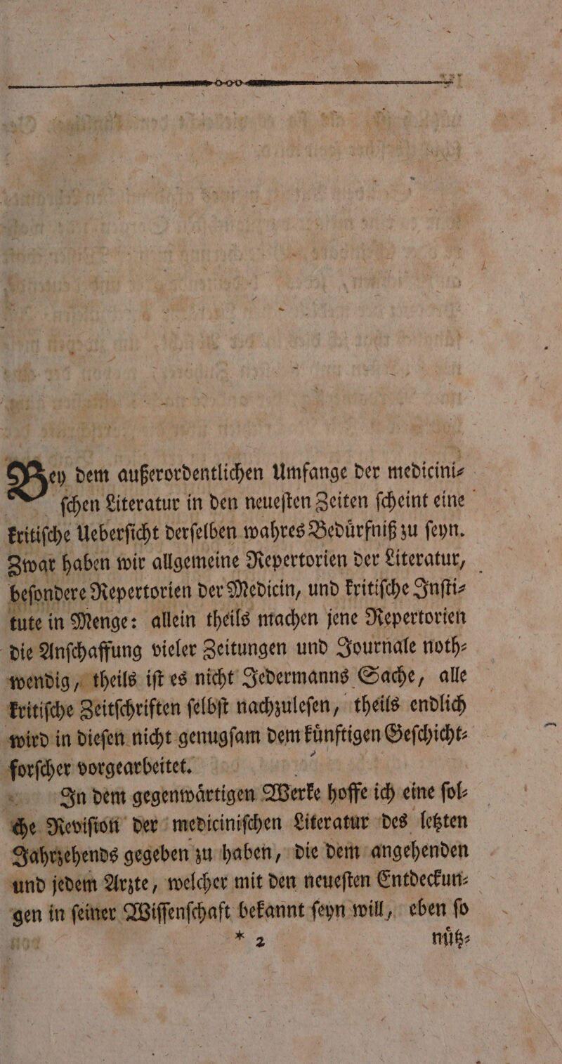 Ya dem außerordentlichen Umfange der medicini⸗ | ſchen Literatur in den neueſten Zeiten ſcheint eine kritiſche Ueberſi cht derſelben wahres Beduͤrfniß zu ſeyn. Swar haben wir allgemeine Repertorien der Literatur, beſondere Repertorien der Medicin, und kritiſche Inſti⸗ tute in Menge: allein theils machen jene Repertorien die Anſchaffung vieler Zeitungen und Journale noth⸗ wendig, theils iſt es nicht Jedermanns Sache, alle kritiſche Zeitſchriften ſelbſt nachzuleſen, theils endlich wird in dieſen nicht genugſam dem kuͤnftigen Geſchicht⸗ forſcher vorgearbeitet. In dem gegenwaͤrtigen Werke hoffe ich eine ſol⸗ che Reviſion der mediciniſchen Literatur des letzten Jahrzehends gegeben zu haben, die dem angehenden und jedem Arzte, welcher mit den neueſten Entdeckun⸗ Bm in feiner. Wiſſenſchaft k bekannt ſeyn will, eben ſo Kon 2 nuͤtz⸗