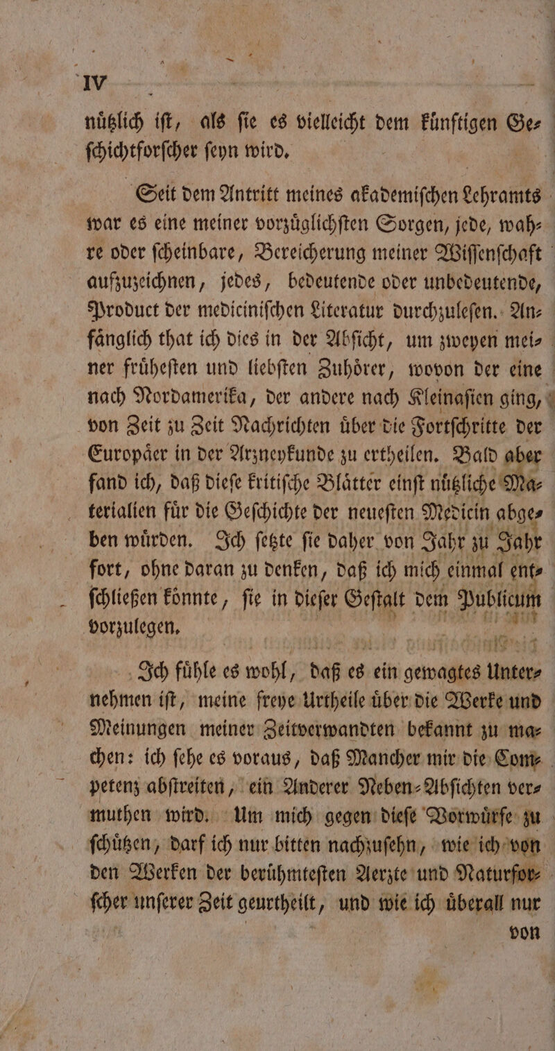 ſchichtforſcher ſeyn wird. war es eine meiner vorzüglichften Sorgen, jede, wah⸗ aufzuzeichnen, jedes, bedeutende oder unbedeutende, Product der mediciniſchen Literatur durchzuleſen. An⸗ 0 * Europaͤer in der Arzneykunde zu ertheilen. Bald &amp; fand ich, daß dieſe kritiſche Blätter einft nuͤt liche a⸗ terialien fuͤr die Geſchichte der neueſten Medicin abge⸗ ben wuͤrden. Ich ſetzte ſie daher von Jahr zu Jahr fort, ohne daran zu denken, daß ich mich einmal ent ſchließen koͤnnte, fie in dieſer Geſtalt dem Publicum vorzulegen. 28 | ide aa ch 4 Ich fuͤhle es wohl, daß es ie oa Unter⸗ nehmen iſt, meine freye Urtheile uͤber die Werke und Meinungen meiner Zeitverwandten bekannt zu ma⸗ petenz abſtreiten, ein Anderer Neben⸗Abſichten ver⸗ ſcher unſerer Zeit geurtheilt, und wie ich überall nur