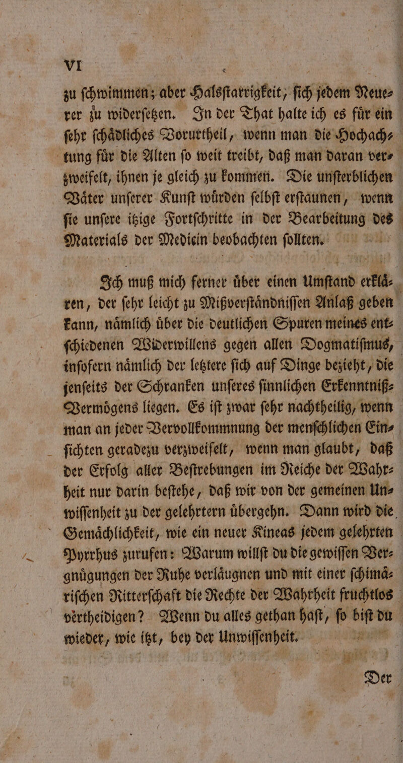 zu ſchwimmen ; aber Halsſtarrigkeit, ſich jedem Neue⸗ | rer zu widerſetzen. In der That halte ich es für ein ehr ſchaͤdliches VBorurtheil, wenn man die Hochach⸗ zweifelt, ihnen je gleich zu kommen. Die unſterblichen Vaͤter unſerer Kunſt wuͤrden ſelbſt erſtaunen, wenn fie unfere isige Fortſchritte in der Bearbeitung des ö Materials der Medien beobachten ſolten. an Bl Ich muß mich ferner uͤber einen umſtand Pen g ren, der ſehr leicht zu Mißverſtaͤndniſſen Anlaß geben kann, naͤmlich uͤber die deutlichen Spuren meines ent⸗ inſofern nämlich der letztere ſich auf Dinge bezieht, die | jenfeits der Schranken unſeres ſinnlichen Erkenntniß⸗ Vermögens liegen. Es iſt zwar ſehr nachtheilig, wenn ſichten geradezu verzweifelt, wenn man glaubt, daß der Erfolg aller Beſtrebungen im Reiche der Wahr⸗ heit nur darin beſtehe, daß wir von der gemeinen Un» wiſſenheit zu der gelehrtern uͤbergehn. Dann wird die Pyrrhus zurufen: Warum willſt du die gewiſſen Ver⸗ gnuͤgungen der Ruhe verlaͤugnen und mit einer ſchimaͤ⸗ riſchen Ritterſchaft die Rechte der Wahrheit fruchtlos vertheidigen? Wenn du alles gethan haft, fü biſt d du a wiehef wie itzt, bey der e e Der