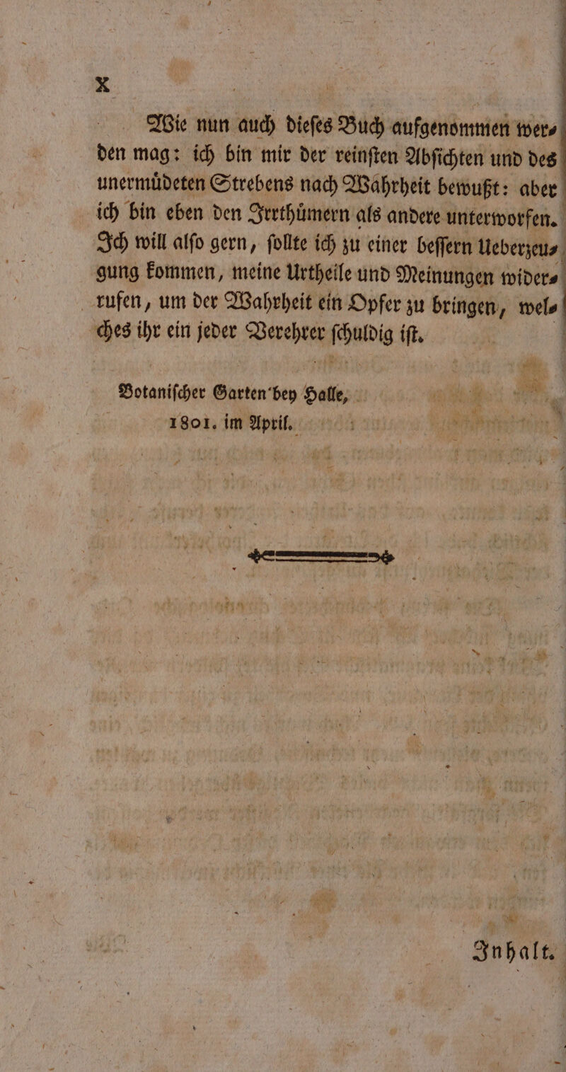 Wie nun auch dieſes Buch aufgenommen ters den mag: ich bin mir der reinſten Abſichten und des unermuͤdeten Strebens nach Wahrheit bewußt: aber ich bin eben den Irrthuͤmern als andere unterworfen. Ich will alſo gern, follte ich zu einer beſſern Ueberzeu⸗ j gung kommen, meine Urtheile und Meinungen wider⸗ rufen, um der Wahrheit ein Opfer zu bringen, wel⸗ ches ihr ein jeder 0 FRI iſt. Botaniſcher Garten bey pole, 0 45 a 1801. im April. A n 5 % Inhalt.“