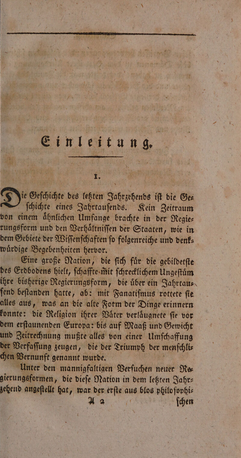 Jie Geſchichte des letzten Jahrzehends iſt die Ge⸗ ſchichte eines Jahrtauſends. Kein Zeitraum von einem aͤhnlichen Umfange brachte in der Regie⸗ rungsform und den Verhaͤltniſſen der Staaten, wie in dem Gebiete der Wiſſenſchaften ſo folgenreiche und denk⸗ i wuͤrdige Begebenheiten hervor. Eine große Nation, die ſich fuͤr die gebildetſte des Erdbodens hielt, ſchaffte mit ſchrecklichem Ungeſtuͤm ihre bisherige Regierungsform ; bie über ein Jahrtau⸗ fend beſtanden hatte, ab: mit Fanatiſmus rottete ſie alles aus, was an die alte Form der Dinge erinnern konnte: die Religion ihrer Vaͤter verlaͤugnete ſie vor dem erſtaunenden Europa: bis auf Maaß und Gewicht und Zeitrechnung mußte alles von einer Umſchaffung der Verfaſſung zeugen, die der Aung der e chen Vernunft genannt wurde. Unter den mannigfal tigen Verſuchen neuer Nr gierungsformen, die dieſe Nation in dem letzten Jahr⸗ zehend asp hat, war der erſte aus blos philo ſophi⸗ Bauch ſchen