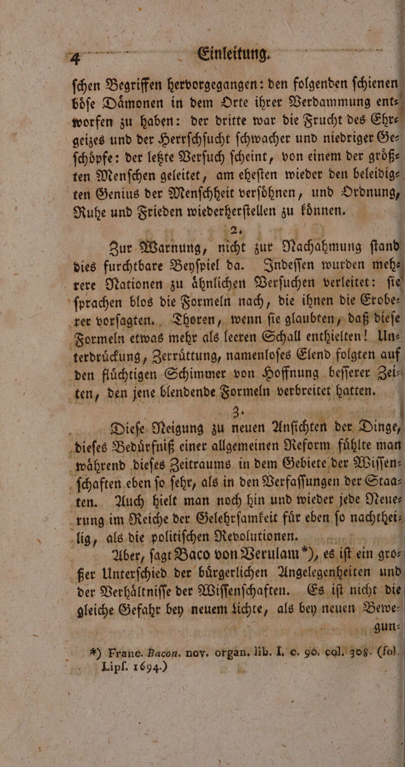 ſchen Begriffen geg eh den folgenden ch boͤſe Dämonen in dem Orte ihrer Verdammung ent worfen zu haben: der dritte war die Frucht des Ehr⸗ geizes und der Herrſchſucht ſchwacher und niedriger Ge⸗ ſchoͤpfe: der letzte Verſuch ſcheint, von einem der größe ten Menſchen geleitet, am eheſten wieder den beleidig⸗ ten Genius der Menſchheit verſoͤhnen, und Ordnung, Ruhe und Frieden 9 u koͤnnen. | Zur Wakbung, nicht zur 1 ſtand dies furchtbare Beyſpiel da. Indeſſen wurden meh⸗ rere Nationen zu ähnlichen Verſuchen verleitet: fie‘ ſprachen blos die Formeln nach, die ihnen die Erobe⸗ rer vorſagten. Thoren, wenn ſie glaubten, daß dieſe Formeln etwas mehr als | leeren Schall enthielten! Un⸗ terdruͤckung, Zerruͤttung, namenloſes Elend folgten auf den flüchtigen Schimmer von Hoffnung beſſerer Zei⸗ ten den jene blendende Formeln verbreitet aten; | 3. Dieſe Neigung zu neuen Anſichten der Dinge, dieſes Beduͤrfniß einer allgemeinen Reform fuͤhlte man waͤhrend dieſes Zeitraums in dem Gebiete der Wiſſen⸗ ſchaften eben fo ſehr, als in den Berfaffungen der Staa⸗ ten. Auch hielt man noch hin und wieder jede Neue⸗ rung im Reiche der Gelehrſamkeit für eben fo nach | lig, als die politiſchen Revolutionen. Aber, ſagt Baco von Berulam *), es ift ein gro⸗ ßer Unterſchied der buͤrgerlichen Angelegenheiten und der Verhaͤltniſſe der Wiſſenſchaften. Es iſt nicht die een Gefahr bey neuem et „ als a neuen Bewe⸗ gun⸗ | | 17 Franc. Bacon. nov. N lb. I. c. 96. col. 306. 8 |