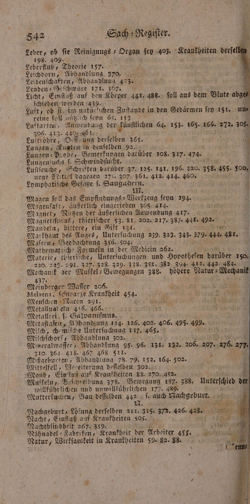 Leber, ob ſie Keinigungs + Organ ſey 403. A Ver derſelben 198. 409. | z Leberfluß, Theorie 157. Leichdorn, Abhandlung 370. 1 Lei denſchaften, Abhandlung 43. Lenden Geſchwuͤre 171. 367. 1 Licht, Einfluß auf den Körper 441. 488. ſoll aus 1 Blute a abge⸗ ſchieden werden 439. N Luft, ob . im natuclichen Zustande in den Gedaͤrmen ſey 151. un reine fol nützlich ſeyn 65. 153 Luftarten, Anwendung der kuͤnſtlichen 6 64 198: 15 68. s 305 306. 413: 44% . 77 Luftröhre, Oeßfaung derſelben 366. 1 Lungen, Nugten in denſelben 92. 8 9 Lungen- P. obe, Bemerkungen darüber 108. 3% 476% | Lungenſuchn ſ. Schwindſucht. Luſtſeuche, Schriften daruͤber 37. 125. 141. 196. 320. 368. #5 sc neue Jeittel dagegen 278. 307: 361. 412. 414. 460. Lymphatiſche Gefaͤße |. Saugadern. 6 M. Magen Soll das Empfindungs-Werkzeug ſeyn 294. Magenſaft, aͤußerlich eingerieben 365. 414. * 71 7 Magnet, Nutzen der aͤußerlichen Anwendung 417. 0 Magnetismus, thieriſcher 53. 81. 202. 217. 387. 441. 492. b Mandela, bittere, ein Gifte ı3r. | 25 Markhaut. des Auges, Unterſuchung 259. 323. 343. 379. a 481. Maſern, Beobachtung 356. Sog. Mathematiſche Formeln in der Medicin 262. | Materie, thieriſche, Unterſuchungen und Hppot been 15 8 150. 220. 229. 291. 327. 328. 329. 338. 381. 382 394. 412. 442 484. ma der Muifkels Bewegungen 388. hoͤhere Nate Macau Sie Meinderger Waſſer 206. Melaena, ſchwarze Krankheit 434. N 7 1 Re: 9 1 Menſchen Racen 291. ne ee Metallnar eln 456. 466. 12 U Ben ER Metallrei; ſ. Galvaniſmus. 0 Metaſtaſen, Abhandlung 124. 126. 402. 406. 495. 499 Milch, chemiſche Unterſuchung 17. 465. Be Milchſchorf, Abhandlung 302. 9 Mineralwaſſer Abhandlung 95. 96. 131. 132. 206. 207. „206 az. 310. 364. 418. 467 468 511. | Mißgeburten, Abhandlung 78. 79. 152. 164. 505. Mittelfell, Vereiterung deſſelben 302. Mond, Einfluß auf Krankheiten 88. 270. 452. “4 Muskeln, Beſchreibung 378. Bewegung 187. 388. unterteilen der willkuͤhrlichen und unwillkuͤhrlichen 177. 489. | Mutterkuchen, Bau deſſelben 442 ſ. auch N achgeburt. 101 N. ee 7 Nachgeburt, Loͤſung derſelben 211. 315. 372. 426. as e 710 Nacht, Einfluß auf Krankheiten 505. 19 00 Nachtblindheit 267. 359. ea | Naͤhnadel⸗ Fabriken, Krankheit der Arbeiter 411. Bea 1 Wirkſamkeit in Krankl heiten 59. 88. 88.