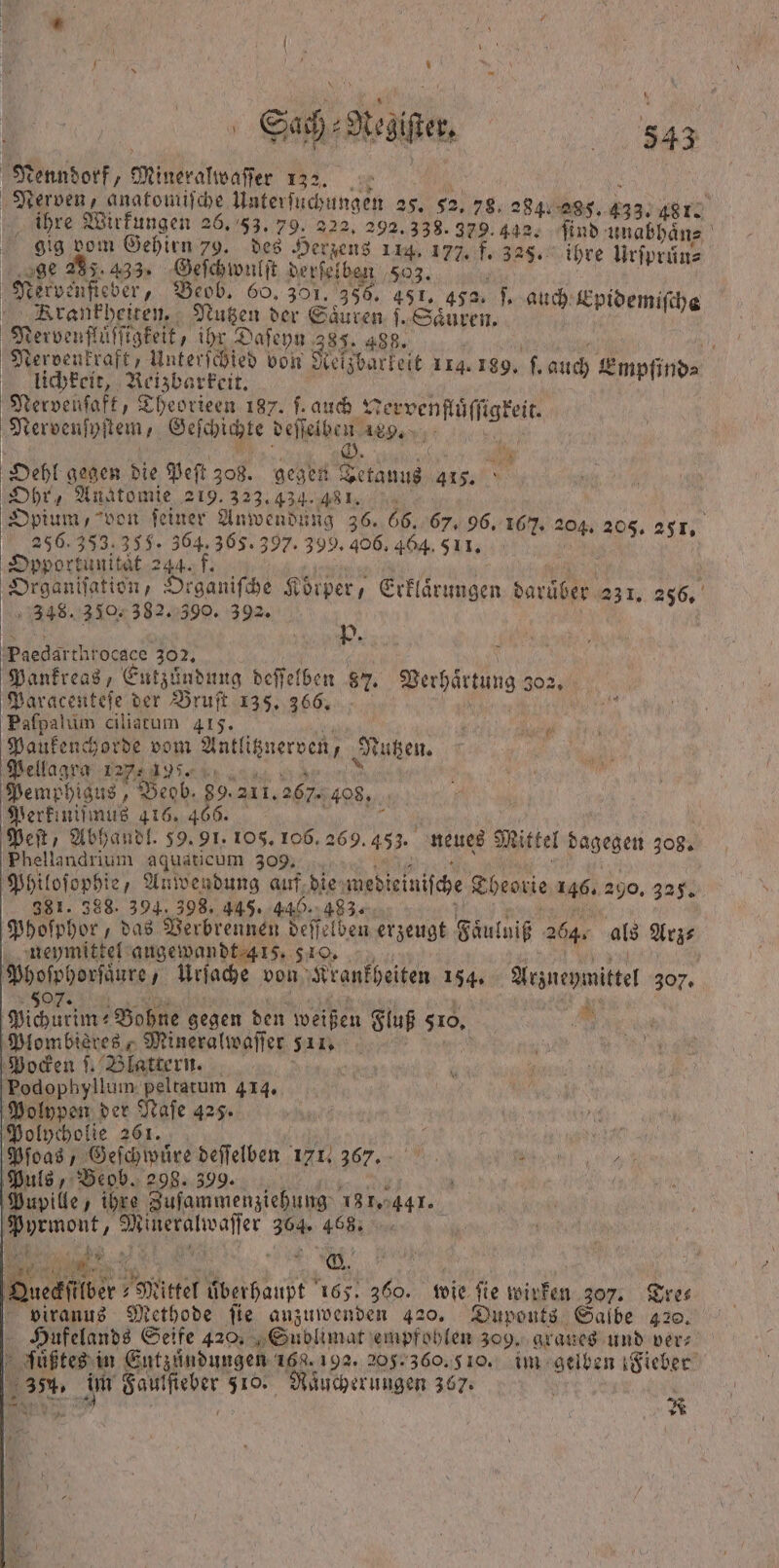 Saß e. 442 ener Mineralwaſſer 132. 4 Nerven, anatomiſche Unterſuchungen 25. 52.78, 234.085, 10 ihre Wirkungen 26. 53. 79. 222, 292. 338. 379.492. find: health gig vom Gehirn 79. des Herzens 114. 177, f. 3 325. ihre Urſprün⸗ e = 95. Beg el ft 500 503. f kervenſieder, ev O. 391 I. ich Epi ö . Brankheiten. Nutzen der Säuren „ 5 1 Epidemiſhe Nee 125 Daſeyn 385. 488. u, Nerdenkraft, Unterſchied von Reizbarkeit 114.180, e eee e ene auch Empfind⸗ ervenfaft, Theorieen 187. ſ. auch X 3 uͤſſigkeit. Nervenſyf tem, Geſchichte deſſelben 18 „ Bar iu G. | Br Oehl gegen die Peſt 308. gegen Tetauus 415. Ohr, Anatomie 219. 323.434. 8 1. Opium, von ſeiner Anwendung 36. 66. 67. 96. 167. 204. 205. 251. 256.353, 35. 364. 365. 397. 399. 406. 464. 511. 5 ‚Dpportunität 244. f. Organisation, Drganifhe Körper, Erklärungen darüber 231. 256, 348. 330. 382. 390. 392. 1950 Paedarthrocace 302. Pankreas, Entzündung deſſelben 87. Berhirtung 302. Paracenteſe der Bruſt 135. 366. Paſpalum ciliatum 415. 1 1 Paukenchorde vom Antlitznerven, N utzen. Pellagra 127195. Pemphigus, Beob. 89. 211. 267. 408. Perkiniſmus 416. 466. 1 Peſt, Abhandl. 39. 91. 105. 106. 2 269. 453. neues Mittel dagegen 308. Phellandrium aquaticum 309. Philoſophi e, Anwendung auf die wedieiniſche Theorie 146. 290. 325. 381. 388. 394. 398. 445. 440. 483. Phoſphor, das Verbrennen deſſelben erzeugt Faͤulniß 264. als Arz⸗ neymittel augewandt 415. 510. | Rn Uriache von Krankheiten 154. Arzneymittel 307% Pichurim⸗ Bohne gegen den weißen Fluß 510. Plombières, Mineralwaſſer 511. Pocken ſ. Blattern. 'Podophyllum. peltatum 414. Polypen der Kae 425. Polycholie 261. + N Pſoas, Geſchwuͤre deſſelben 171. 367. ee e Puls, Beob. 298. 399. 0 Pupille, ihre Zusammenziehung 181. 4471. * 8 304 40 Km een Ki 2 ©. en Mittel überhaupt 165. 360. wie fie wirken 307. viranus Methode fie anzuwenden 420. Duponts Salbe 420. Huf elands Seife 420. Sublimat empfohlen 309. graues und ver⸗ 5 ſüßtes i in Eutzuͤndungen 168.192. 205. 360. 510. im gelben Fieber 31. im N 8 u 367: | 8 R