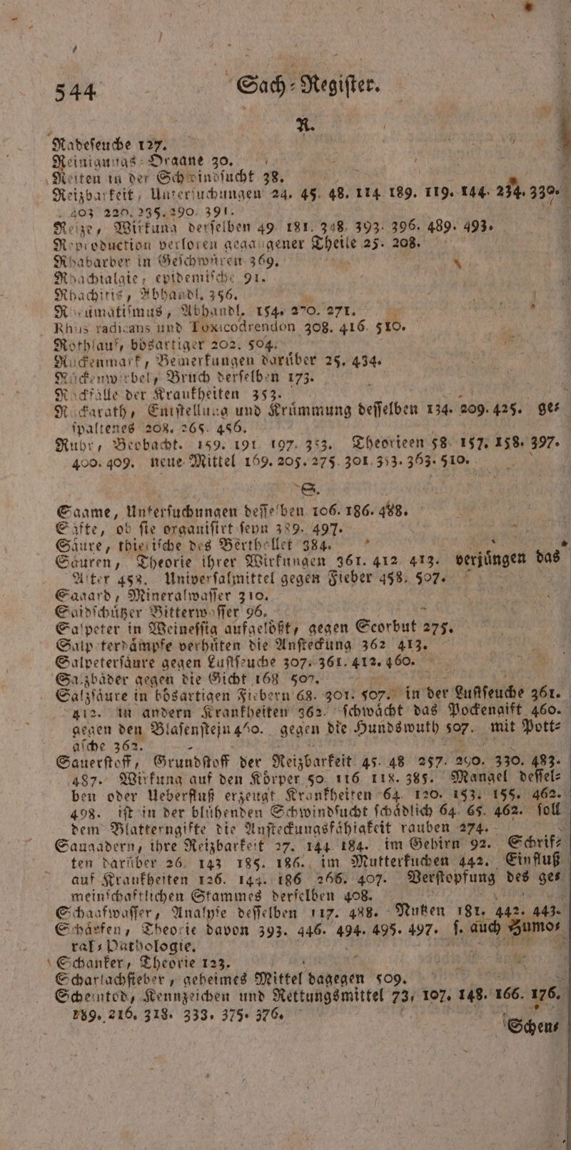 8 A. | Radeſeuche 127. 5 5 0 Reinigungs Draane 30. ; e Reiten in der Schedindſucht 38. Mi Reizbarkeit, Unterſuchungen 24. 45. 48. 114 189. 115 144. 234.330. 403 220.235.290. 391. 710 Reize, Wirkung derſelben 49 181,348. 393. 396. 489. 493. f R; production verloren gegangener aan 25. 208. Rhabarber in Geichwrtreit 369. \ Mhachialgie, epidemiſche 91. a Rhachitis, „bhandl. 356. ; . R umatiſmus, Abhandl. 154 2”0. 271. 5 a Rhus radigans und Toxicodrendon 308. 416 510. Rothlauk, boͤsartiger 202. 504. gu ſckenmatk, Bemerkungen daruͤber 25. 434. Nuckenwerbel, Bruch derſelben 173. N ö N. falle der Kraukheiten 353. 7 R ckarath, Eniſtellung und Kruͤmmung deſſelben 134. 209 425. ge⸗ ſpaltenes 208. 265. 486. Ruhr, Beobacht. 159. 191 197. 353. Theorieen 58 157. 158. 397. 409.409. neue Mittel 169. 205. 275 301 353. 363: 8 i ; S. a Saame, Unterſuchungen deſſelben 106. 186. 468. a | Säfte, ob fie organiſirt ſeyn 389. 497. ö * Saure, thieriſche des Berthellet 384. k We „ Sauren, Theorie ihrer Wirkungen 361. 412 413. verjuͤngen das Alter 458. Univerſalmittel gegen Fieber 458: 577. Sagard, Mineralwaſſer 310. Saidſchuͤtzer Bitterwoſſer 96. Salpeter in Weineſſig aufaelößt, gegen Scorbut 1915 Salp e terdaͤmpfe verhüten die Anſteckung 362 413. Salpeterſaͤure gegen Luſtſeuche 307. 361. 412. 460. Sal zbaͤder gegen die Gicht 168 509. 1 | Galzſäure in bösartigen Fiebern 68. 307. 5oy. in der Luclſeuche 361. 112. in andern Krankheiten 362. ſchwaͤcht das Pockengift 460. Bo den Blaſenſtejn 40. gegen die Hunds wuth 07. mit Pott⸗ e 362. a Sauerſtoff, Grundſtoff der Reizbarkeit 45: 48 257. 200 330. 483. 487. Wirkung auf den Koͤrper 50 116 118.385. Mangel deſſel⸗ ben oder Ueberfluß erzeugt Kränkheiten 64. 120. 153. 155. 462. 498. iſt in der blühenden Schwindſucht ſchaͤdlich 64 65. 462. ſoll dem Blatterngifte die Anſteckungsfshiakeit rauben 274. Saugadern, ihre Reizbarkeit 27. 144 184. im Gehirn 92. Schrif⸗ | ten darüber 26. 143 185. 186. im Mutterkuchen 442. Einfluß auf Krankheiten 126. 144. 186 266. 407. Verſtopfung 2 ges meinſchaftlichen Stammes derſelben 408. 0 Schaafwaſſer, Analyſe deſſelben 117. 488. Nutzen 181. 462 443. Schaͤrfen, Theorie davon 393. 446. 105 495. 497. . a 1 ral⸗ Pathologie. Schanker, Theorie 123. f RR MIO Scharlachſieber, geheimes Mittel dagegen o 9. Scheinted, Kennzeichen und Rettungsmittel 73. 107. 148. 166. 176. 289. 216. 318. 333, 375. 76. | | Schen⸗