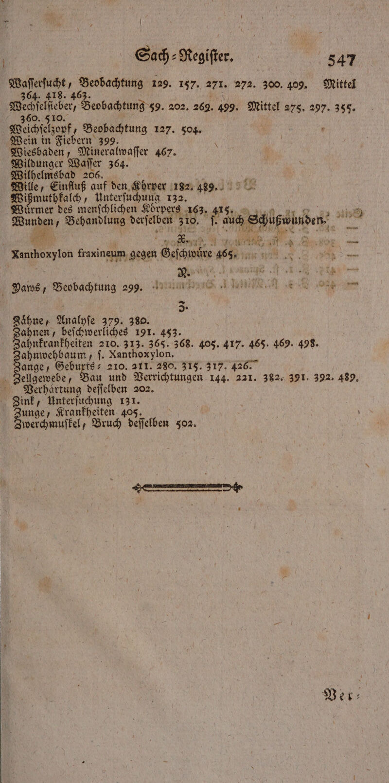 | 364. 360. 5 Weſchſelzopf, Beobachtung 127. 504. Wein in Fiebern 399. Wiesbaden, Mineralwaſſer 467. Wildunger Waſſer 364. Wilhelmsbad 206. i Mille, Einfluß auf den as 182. 489. Wißmuthkalch, Unterſuchung 132. Wuͤrmer des menſchlichen Körpers 163. 0 . f = s 9 D ing 54 ER Xanthoxylon fraxineum gegen Geſchwoͤre 465. N A . Dans, Beobachtung 299. FEN ABENTEUER IR 3. Zaͤhne, Analyſe 379. 380. Zahnen, beſchwerliches 191. 453. Zahnkrankheiten 210. 313. 365. 368. 405. 417. 465. 469. 498. ahnwehbaum, f. Nanthoxylon. 15 Gebuxts⸗ 210. 211. 280. 318. 317. 426. Verhaͤrtung deſſelben 202. Zink, Unterſuchung 131. Baier Krankheiten 405. werchmuſkel, Bruch deſſelben 502.