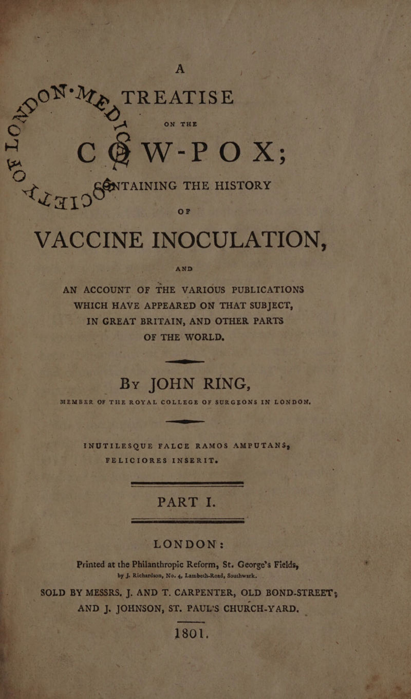 } A . o Se EATISE ON THE c§@w-Pox; © ~ vas GENTAINING THE HISTORY Za ee VACCINE INOCULATION, AND AN ACCOUNT OF THE VARIOUS PUBLICATIONS WHICH HAVE APPEARED ON THAT SUBJECT, IN GREAT BRITAIN, AND OTHER PARTS OF THE WORLD. ————— By JOHN RING, MEMBER OF THE ROYAL COLLEGE OF SURGEONS IN LONDON, ae - INUTILESQUE FALCE RAMOS AMPUTANSs, FELICIORES INSERIT.e PANE GE LONDON: Printed at the Philanthropic Reform, St. George's Fields, ve by J. Richardson, No. 4, Lambeth-Read, Southwark, . SOLD BY MESSRS, J. AND T. CARPENTER, OLD BOND-STREET; q AND J. JOHNSON, ST. PAUL'S CHURCH-YARD. 1801.