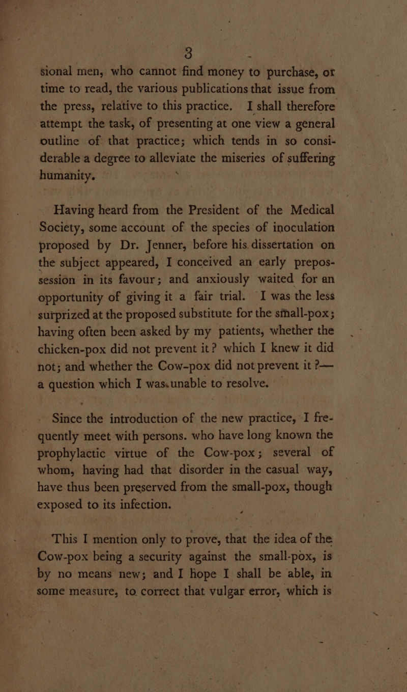 sional men, who cannot find money to purchase, of time to read, the various publications that issue from the press, relative to this practice. I shall therefore attempt the task, of presenting at one view a general outline of that practice; which tends in so consi- derable a degree to alleviate the miseries of di ania’ Hamanity. : Having heard from the President of the Medical Society, some account of the species of inoculation proposed by Dr. Jenner, before his dissertation on the subject appeared, I conceived an early prepos- session in its favour; and anxiously waited for an opportunity of giving it a fair trial. I was the less surprized at the proposed substitute for the sihall-pox; having often been asked by my patients, whether the chicken-pox did not prevent it? which I knew it did not; and whether the Cow-pox did not prevent it ?&gt;— a question which I was.unable to resolve. — Since the introduction of the new practice, I fre- quently meet with persons. who have long known the prophylactic virtue of the Cow-pox; several of whom, having had that disorder in the casual way, have thus been preserved from the small-pox, though exposed to its infection. : This I mention only to prove, that the idea of the Cow-pox being a security against the small-pox, is by no means new; and I hope I shall be able, in some measure, to. correct that vulgar error, which is