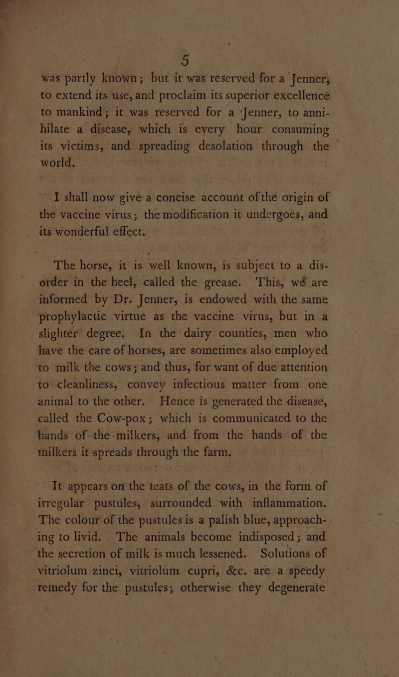 ) was partly known; but it was reserved for a Jenner, to extend its use, and proclaim its superior excellence to mankind; it was reserved for a ‘Jenner, to anni- hilate a disease, which is every hour consuming its victims, and spreading desolation through the I shall now give'a concise account of the origin of its wonderful effect. The horse, it is well known, is subject to a dis- order in the heel, called the grease. This, wé are informed by Dr. Jenner, is endowed with the same prophylactic virtue as the vaccine virus, but in a slighter degree. In the dairy counties, men who have the care of horses, are sometimes also employed to milk the cows; and thus, for want of due attention to cleanliness, convey infectious matter from one animal to the other. Hence is generated the disease, called the Cow-pox; which is communicated to the hands of the milkers, and from the hands of the milkers it spreads through the farm. | It appears on the teats of the cows, in the form of irregular pustules, surrounded with inflammation. The colour of the pustules is a palish blue, approach- ing to livid. The animals become indisposed; and - the secretion of milk is much lessened. Solutions of | vitriolum zinci, vitriolum cupri, é&amp;c. are a speedy