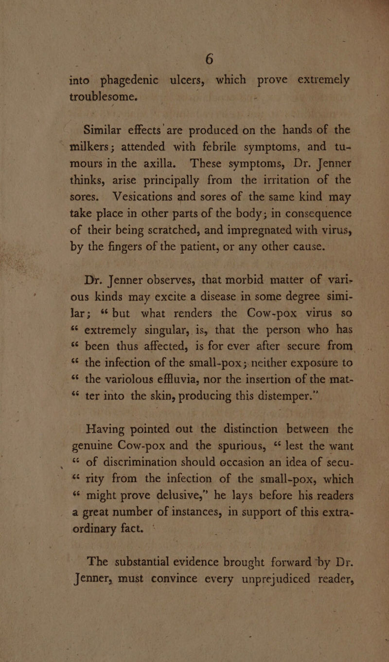 into phagedenic ulcers, which prove extremely troublesome. ; Similar effects are produced on the hands of the ~mulkers; attended with febrile symptoms, and tu- mours in the axilla. These symptoms, Dr. Jenner thinks, arise principally from the irritation of the sores. Vesications and sores of the same kind may take place in other parts of the body; in consequence of their being scratched, and impregnated with virus, by the fingers of the patient, or any other cause. Dr. Jenner observes, that morbid matter of vari- ous kinds may excite a disease in some degree simi- Jar; “but what renders the Cow-pox virus so ‘‘ extremely singular, is, that the person who has been thus affected, is for ever after secure from *¢ the infection of the small-pox;.neither exposure to the variolous effluvia, nor the insertion of the mat- ter into the skin, producing this distemper.” 66 66 Having pointed out the distinction between the genuine Cow-pox and the spurious, “ lest the want ‘6 of discrimination should eccasion an idea of secu- “ rity from the infection of the small-pox, which ‘¢ might prove delusive,” he lays before his readers a great number of instances, in support of this extra- ordinary fact. The substantial evidence brought forward ‘by Dr. Jenner, must convince every unprejudiced reader,