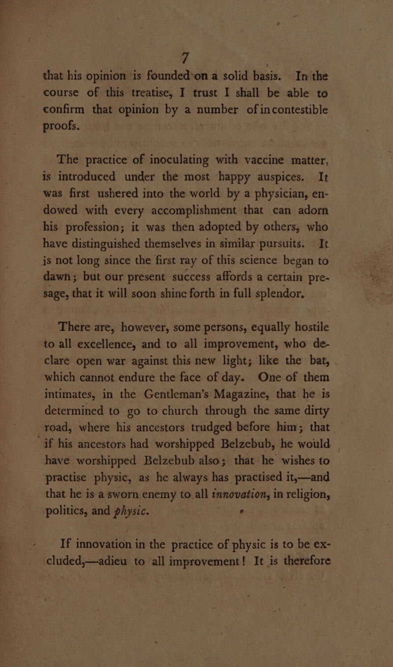 that his opinion is founded‘on a solid basis. In the course of this treatise, I trust I shall be able to confirm that opinion by a number of incontestible proofs. ' The practice of inoculating with vaccine matter, is introduced under the most happy auspices. It was first ushered into the world by a physician, en- dowed with every accomplishment that can adorn his profession; it was then adopted by others, who have distinguished themselves in similar pursuits. It is not long since the first ray of this science began to dawi ; but our present success affords a certain pre- sage, that it will soon shine forth in full splendor. There are, however, some persons, equally hostile to all excellence, and to all improvement, who de- clare open war against this new light; like the bat, which cannot endure the face of day. One of them intimates, in the Gentleman’s Magazine, that he is determined to go to church through the same dirty road, where his ancestors trudged before him; that — “if his ancestors had worshipped Belzebub, he would — have worshipped Belzebub also; that he wishes to practise physic, as he always has practised it,—and that he is a sworn enemy to, all biahbmea bc in religion, politics, and physic. . If fmneyatiens in the practice of physic is to be ex- cluded,—adieu to all improvement! It is therefore