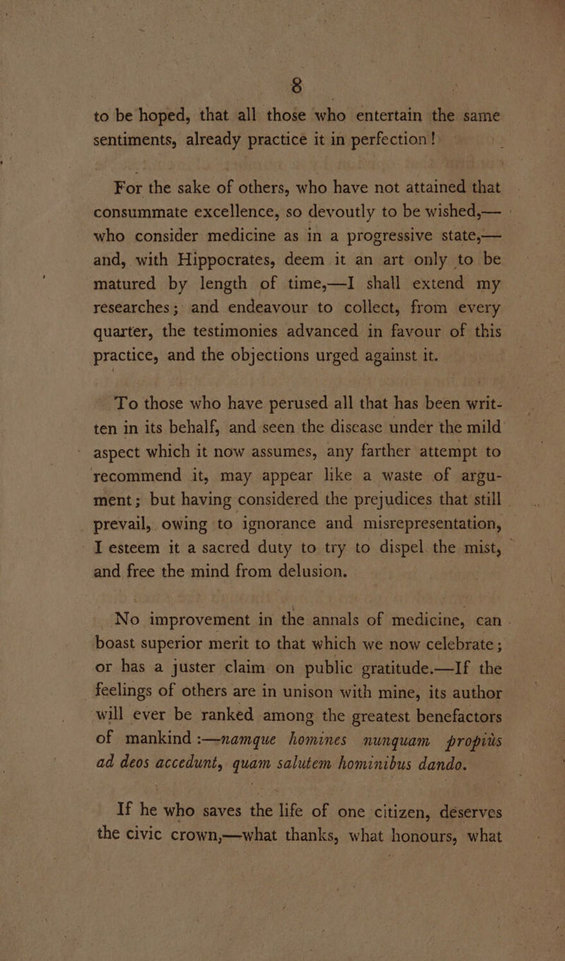 to be hoped, that all those who entertain the same sentiments, already practice it in perfection! For the sake of others, who have not attained that consummate excellence, so devoutly to be wished,— » who consider medicine as in a progressive state,— and, with Hippocrates, deem it an art only to be matured by length of time,—I shall extend my researches; and endeavour to collect, from every quarter, the testimonies advanced in favour of this practice, and the objections urged against it. To those who have perused all that has been writ- ten in its behalf, and seen the disease under the mild’ aspect which it now assumes, any farther attempt to recommend it, may appear like a waste of argu- ment; but having considered the prejudices that still prevail, owing to ignorance and misrepresentation, I esteem it a sacred duty to try to dispel the mist, and free the mind from delusion. No improvement in the annals of medicine, can _ boast superior merit to that which we now celebrate ; or has a juster claim on public gratitude.—If the _ feelings of others are in unison with mine, its author will ever be ranked among the greatest benefactors of mankind :—namque homines nunguam propits ad deos accedunt, quam salutem hominibus dando. If he who saves the life of one citizen, deserves the civic crown,—what thanks, what honours, what