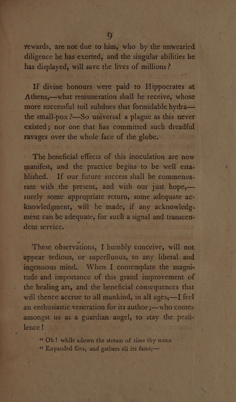 ee 2%, rewards, are not due to him, who by the unwearied diligence he has exerted, and the singular abilities he has displayed, will save the lives of millions? _ If divine honours were paid to Hippocrates at Athens,—what remuneration shall he receive, whose more successful toil subdues that formidable hydra— the small-pox ?—So universal a plague as this never existed; nor one that has committed such dreadful | ravages over the whole face of the globe. The beneficial effects of this inoculation are now manifest, and the practice begins to be well esta- blished. If our future success shall be commensu- rate with the present, and with our just hope,— surely some appropriate return, some adequate ac- knowledgment, will be made, if any acknowledg- ment can be adequate, for such a signal and transcen- dent service. 7 These observations, I humbly conceive, will not appear tedious, or superfluotis, to any liberal and ingenuous mind. When I contemplate the magni- tude and importance of this grand improvement of © the healing art, and the beneficial consequences that will thence accrue to all mankind, in all ages,—I feel an enthusiastic veneration for its author ;—who comes amongst us as a guardian angel, to stay the pesti- lence ! | | ‘* Oh! while adown the stream of time thy name ** Expanded flies, and gathers all its fame,— |