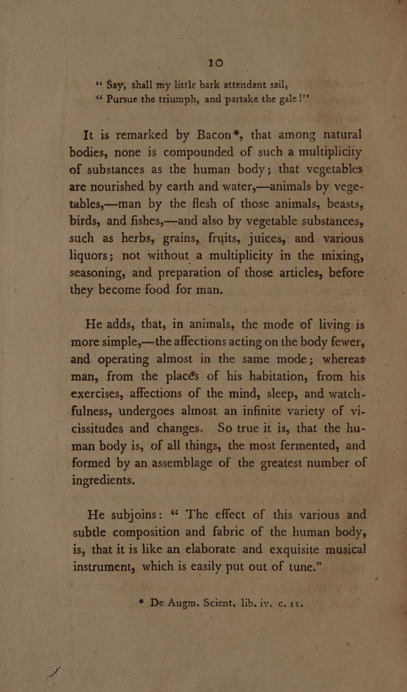 ‘‘ Say, shall my little bark attendant sail, *¢ Pursue the triumph, and partake the gale !’’ It is remarked by Bacon*, that among natural bodies, none is compounded of such a multiplicity of substances as the human body; that vegetables are nourished by earth and water,—animals by vege- tables,—man by the flesh of those animals, beasts, birds, and fishes,—and also by vegetable substances, such as herbs, grains, fruits, juices, and various liquors; not without a multiplicity in the mixing, seasoning, and preparation of those articles, before _ they become food for man. | He adds, that, in animals, the mode of living is more.simple,—the affections acting on the body fewer, and. operating almost in the same mode; whereas man, from the placés of his habitation, from his exercises, affections of the mind, sleep, and watch- fulness, undergoes almost an infinite variety of vi- - cissitudes and changes. So true it is, that the hu- man body is, of all things, the most fermented, and formed by an assemblage of the greatest number of ingredients. ied) He subjoins: ** The effect of this various and subtle composition and fabric of the human body, is, that it is like an elaborate and exquisite musical instrument, which is easily put out of tune.” * De Augm. Scient, lib. iv. c. 11.