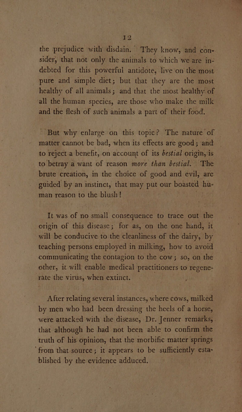 the prejudice with disdain. They know, and con- sider, that not only the animals to which we are in- debted for this powerful antidote, live on the most. pure and simple diet; but that they are the most healthy of all animals; and that the most healthy of all the human species, are those who make the milk and the flesh of such animals a part of their food. “But why enlarge on this topic? The nature of matter cannot be bad, when its effects are good; and to reject a benefit, on account of its destzal origin, is to betray a want of reason more than bestial. The brute creation, in the choice of good and evil, are guided by an instinct, that may put our boasted ae man reason to the blush! It was of no small consequence to trace out the origin of this disease; for as, on the one hand, it will be conducive to the cleanliness of the dairy, by teaching persons employed in milking, how to avoid communicating the contagion to the cow; so, on the other, it will enable medical practitioners to regene- rate the virus,-when extinct. 3 After relating several instances, where cows, milked by men who had been dressing the heels of a horse, were attacked with the disease, Dr. Jenner remarks, . that although he had not been able to confirm the truth of his opinion, that the morbific matter springs ‘from that source; it appears to be sufficiently esta- blished by the evidence adduced.