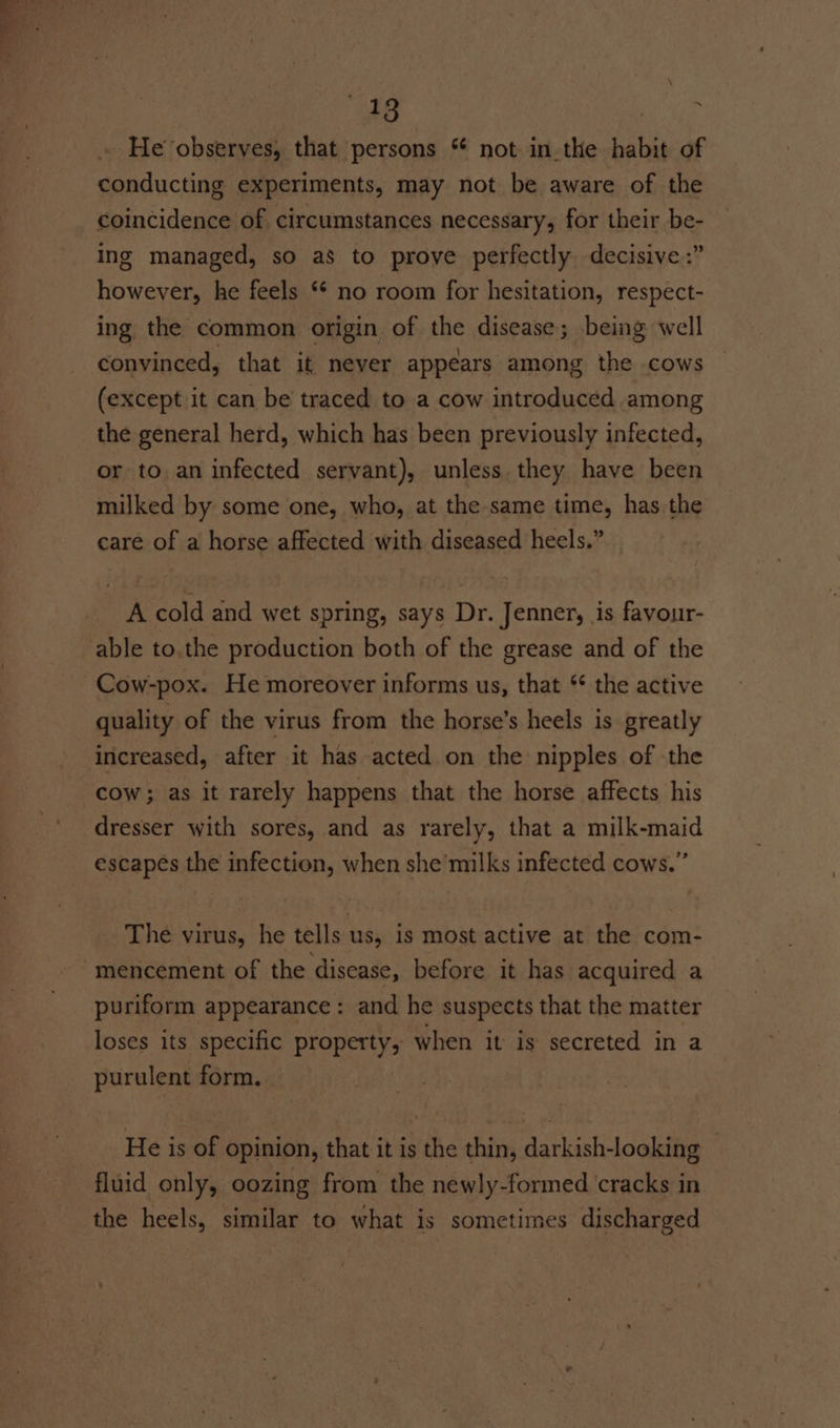 He observes, that persons ** not in.the habit of conducting experiments, may not be aware of the coincidence of circumstances necessary, for their be- ing managed, so as to prove perfectly decisive :” however, he feels ** no room for hesitation, respect- ing the common origin of the disease; being well convinced, that it never appears among the cows (except it can be traced to a cow introduced among the general herd, which has been previously infected, or to an infected servant), unless they have been milked by some one, who, at the same time, has:the care of a horse affected with diseased heels.” _ ~ A cold and wet spring, says Dr. Jenner, is favour- able to.the production both of the grease and of the Cow-pox. He moreover informs us, that ‘ the active quality of the virus from the horse’s heels is greatly increased, after it has acted on the nipples of the cow; as it rarely happens that the horse affects his dresser with sores, and as rarely, that a milk-maid escapes the infection, when she'milks infected cows.” The virus, he tells us, is most active at the com- -mencement of the disease, before it has acquired a puriform appearance: and he suspects that the matter loses its specific property, when it is secreted in a purulent form. He is of opinion, that it is the thin, darkish-looking fluid only, oozing from the newly-formed cracks in the heels, similar to what is sometimes discharged