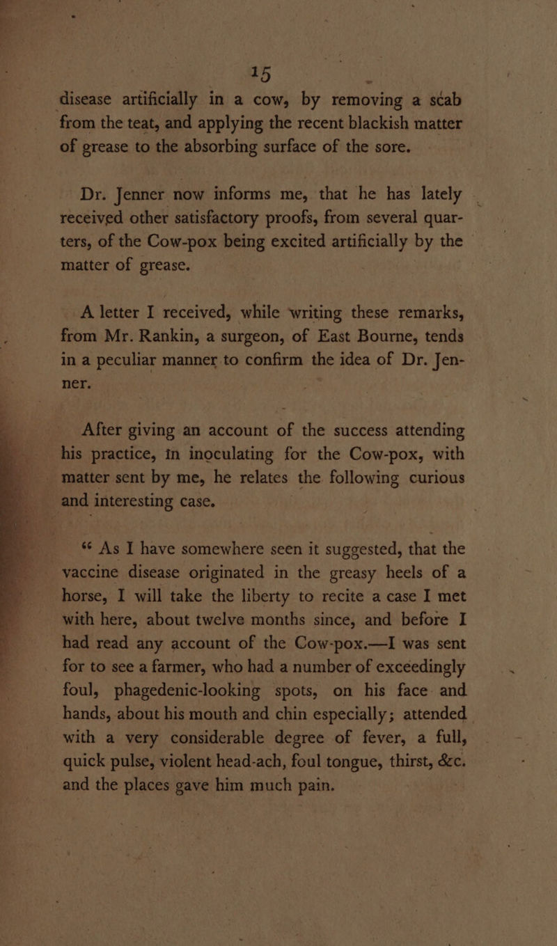 we from the teat, and applying the recent blackish matter of grease to the absorbing surface of the sore. r. Jenner now informs me, that he has lately received other satisfactory proofs, from several quar- ters, of the Cow-pox being excited artificially by the matter of grease. A letter I received, while writing these remarks, from Mr. Rankin, a surgeon, of East Bourne, tends in a peculiar manner to confirm the idea of Dr. Jen- ner. After giving an account of the success attending his practice, in inoculating for the Cow-pox, with matter sent by me, he relates the following curious ** As I have somewhere seen it suggested, that the horse, I will take the liberty to recite a case I met with here, about twelve months since, and before I had read any account of the Cow-pox.—I was sent for to see a farmer, who had a number of exceedingly foul, phagedenic-looking spots, on his face. and hands, about his mouth and chin especially; attended with a very considerable degree of fever, a full, quick pulse, violent head-ach, foul tongue, thirst, &amp;c. and the places gave him much pain.